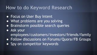 ● Focus on User Buy Intent
● What problems are you solving
● Brainstorm possible search queries
● Ask your
employees/customers/investors/friends/family
● Follow discussions on Forums/Quora/FB Groups
● Spy on competitor keywords
How to do Keyword Research
 