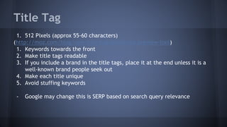 Title Tag
1. 512 Pixels (approx 55-60 characters)
(http://moz.com/blog/new-title-tag-guidelines-preview-tool)
1. Keywords towards the front
2. Make title tags readable
3. If you include a brand in the title tags, place it at the end unless it is a
well-known brand people seek out
4. Make each title unique
5. Avoid stuffing keywords
- Google may change this is SERP based on search query relevance
 
