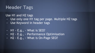 Header Tags
Use H1 and H2 tags
- Use only one H1 tag per page. Multiple H2 tags
- Use Keyword in header tags
- H1 - E.g., - What is SEO?
- H2 - E.g., - Performance Optimisation
- H2 - E.g., - What is On-Page SEO?
 