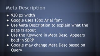 Meta Description
● 920 px width
● Google uses 13px Arial font
● Use Meta Description to explain what the
page is about
● Use the Keyword in Meta Desc. Appears
bold in SERP
● Google may change Meta Desc based on
Query
 