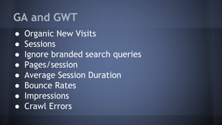 GA and GWT
● Organic New Visits
● Sessions
● Ignore branded search queries
● Pages/session
● Average Session Duration
● Bounce Rates
● Impressions
● Crawl Errors
 