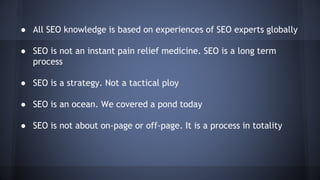 ● All SEO knowledge is based on experiences of SEO experts globally
● SEO is not an instant pain relief medicine. SEO is a long term
process
● SEO is a strategy. Not a tactical ploy
● SEO is an ocean. We covered a pond today
● SEO is not about on-page or off-page. It is a process in totality
 