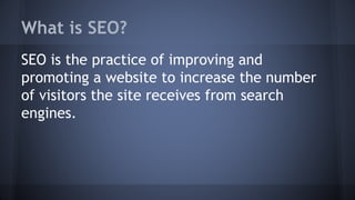 What is SEO?
SEO is the practice of improving and
promoting a website to increase the number
of visitors the site receives from search
engines.
 
