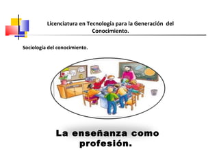La enseñanza como
profesión.
Licenciatura en Tecnología para la Generación del
Conocimiento.
Sociología del conocimiento.
 