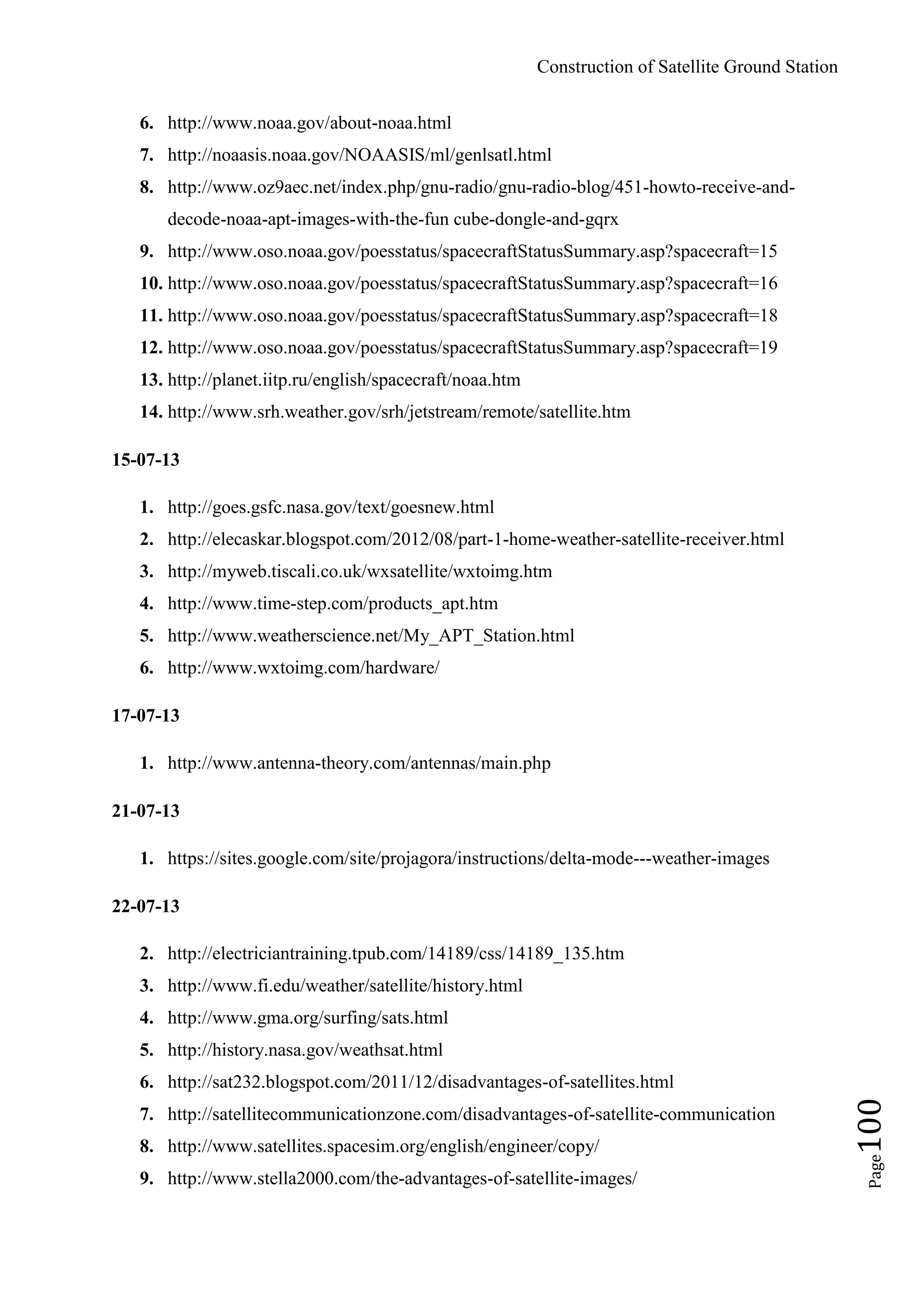 Construction of Satellite Ground Station
Page100
6. http://www.noaa.gov/about-noaa.html
7. http://noaasis.noaa.gov/NOAASIS/ml/genlsatl.html
8. http://www.oz9aec.net/index.php/gnu-radio/gnu-radio-blog/451-howto-receive-and-
decode-noaa-apt-images-with-the-fun cube-dongle-and-gqrx
9. http://www.oso.noaa.gov/poesstatus/spacecraftStatusSummary.asp?spacecraft=15
10. http://www.oso.noaa.gov/poesstatus/spacecraftStatusSummary.asp?spacecraft=16
11. http://www.oso.noaa.gov/poesstatus/spacecraftStatusSummary.asp?spacecraft=18
12. http://www.oso.noaa.gov/poesstatus/spacecraftStatusSummary.asp?spacecraft=19
13. http://planet.iitp.ru/english/spacecraft/noaa.htm
14. http://www.srh.weather.gov/srh/jetstream/remote/satellite.htm
15-07-13
1. http://goes.gsfc.nasa.gov/text/goesnew.html
2. http://elecaskar.blogspot.com/2012/08/part-1-home-weather-satellite-receiver.html
3. http://myweb.tiscali.co.uk/wxsatellite/wxtoimg.htm
4. http://www.time-step.com/products_apt.htm
5. http://www.weatherscience.net/My_APT_Station.html
6. http://www.wxtoimg.com/hardware/
17-07-13
1. http://www.antenna-theory.com/antennas/main.php
21-07-13
1. https://sites.google.com/site/projagora/instructions/delta-mode---weather-images
22-07-13
2. http://electriciantraining.tpub.com/14189/css/14189_135.htm
3. http://www.fi.edu/weather/satellite/history.html
4. http://www.gma.org/surfing/sats.html
5. http://history.nasa.gov/weathsat.html
6. http://sat232.blogspot.com/2011/12/disadvantages-of-satellites.html
7. http://satellitecommunicationzone.com/disadvantages-of-satellite-communication
8. http://www.satellites.spacesim.org/english/engineer/copy/
9. http://www.stella2000.com/the-advantages-of-satellite-images/
 