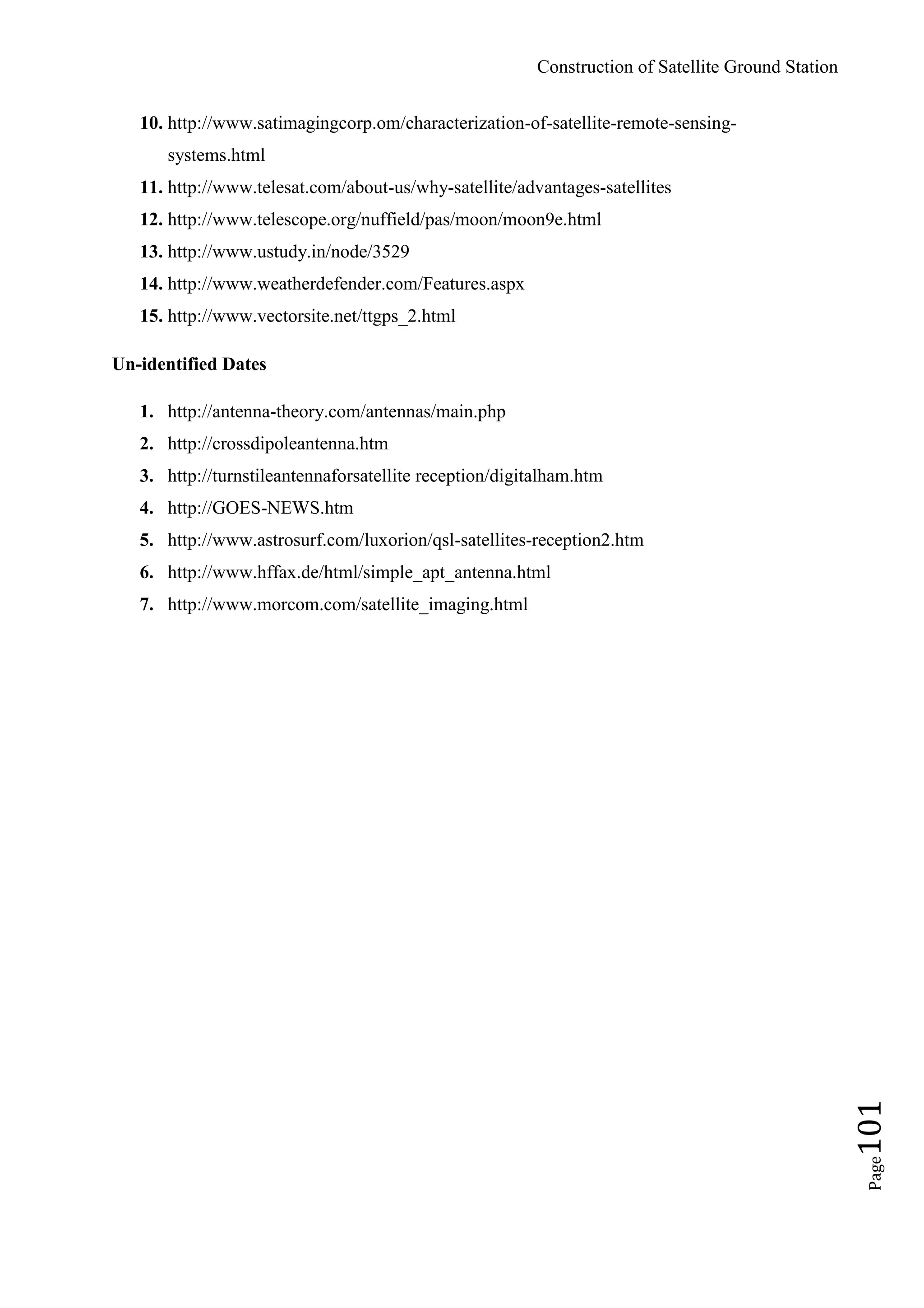 Construction of Satellite Ground Station
Page101
10. http://www.satimagingcorp.om/characterization-of-satellite-remote-sensing-
systems.html
11. http://www.telesat.com/about-us/why-satellite/advantages-satellites
12. http://www.telescope.org/nuffield/pas/moon/moon9e.html
13. http://www.ustudy.in/node/3529
14. http://www.weatherdefender.com/Features.aspx
15. http://www.vectorsite.net/ttgps_2.html
Un-identified Dates
1. http://antenna-theory.com/antennas/main.php
2. http://crossdipoleantenna.htm
3. http://turnstileantennaforsatellite reception/digitalham.htm
4. http://GOES-NEWS.htm
5. http://www.astrosurf.com/luxorion/qsl-satellites-reception2.htm
6. http://www.hffax.de/html/simple_apt_antenna.html
7. http://www.morcom.com/satellite_imaging.html
 