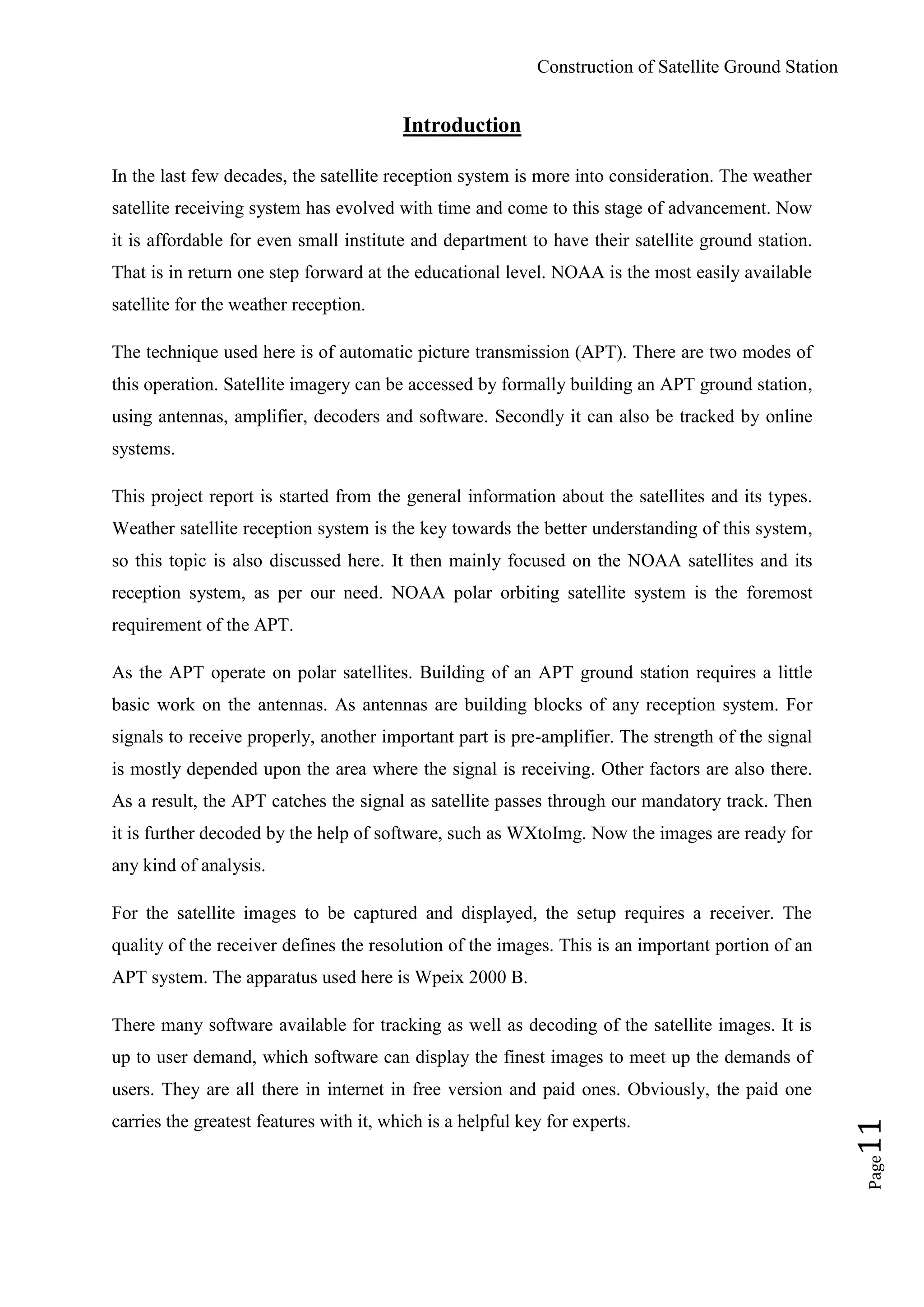 Construction of Satellite Ground Station
Page11
Introduction
In the last few decades, the satellite reception system is more into consideration. The weather
satellite receiving system has evolved with time and come to this stage of advancement. Now
it is affordable for even small institute and department to have their satellite ground station.
That is in return one step forward at the educational level. NOAA is the most easily available
satellite for the weather reception.
The technique used here is of automatic picture transmission (APT). There are two modes of
this operation. Satellite imagery can be accessed by formally building an APT ground station,
using antennas, amplifier, decoders and software. Secondly it can also be tracked by online
systems.
This project report is started from the general information about the satellites and its types.
Weather satellite reception system is the key towards the better understanding of this system,
so this topic is also discussed here. It then mainly focused on the NOAA satellites and its
reception system, as per our need. NOAA polar orbiting satellite system is the foremost
requirement of the APT.
As the APT operate on polar satellites. Building of an APT ground station requires a little
basic work on the antennas. As antennas are building blocks of any reception system. For
signals to receive properly, another important part is pre-amplifier. The strength of the signal
is mostly depended upon the area where the signal is receiving. Other factors are also there.
As a result, the APT catches the signal as satellite passes through our mandatory track. Then
it is further decoded by the help of software, such as WXtoImg. Now the images are ready for
any kind of analysis.
For the satellite images to be captured and displayed, the setup requires a receiver. The
quality of the receiver defines the resolution of the images. This is an important portion of an
APT system. The apparatus used here is Wpeix 2000 B.
There many software available for tracking as well as decoding of the satellite images. It is
up to user demand, which software can display the finest images to meet up the demands of
users. They are all there in internet in free version and paid ones. Obviously, the paid one
carries the greatest features with it, which is a helpful key for experts.
 