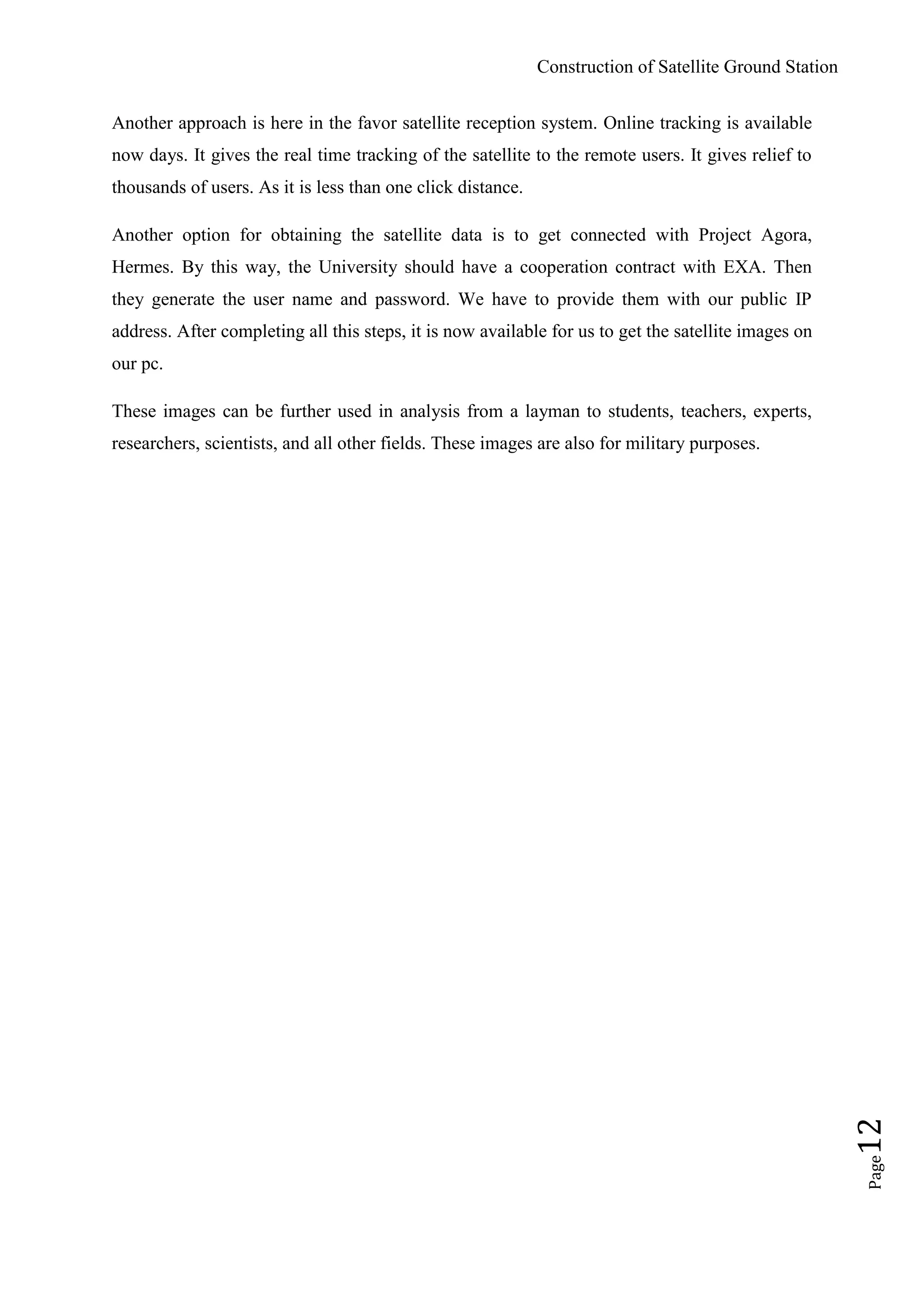 Construction of Satellite Ground Station
Page12
Another approach is here in the favor satellite reception system. Online tracking is available
now days. It gives the real time tracking of the satellite to the remote users. It gives relief to
thousands of users. As it is less than one click distance.
Another option for obtaining the satellite data is to get connected with Project Agora,
Hermes. By this way, the University should have a cooperation contract with EXA. Then
they generate the user name and password. We have to provide them with our public IP
address. After completing all this steps, it is now available for us to get the satellite images on
our pc.
These images can be further used in analysis from a layman to students, teachers, experts,
researchers, scientists, and all other fields. These images are also for military purposes.
 
