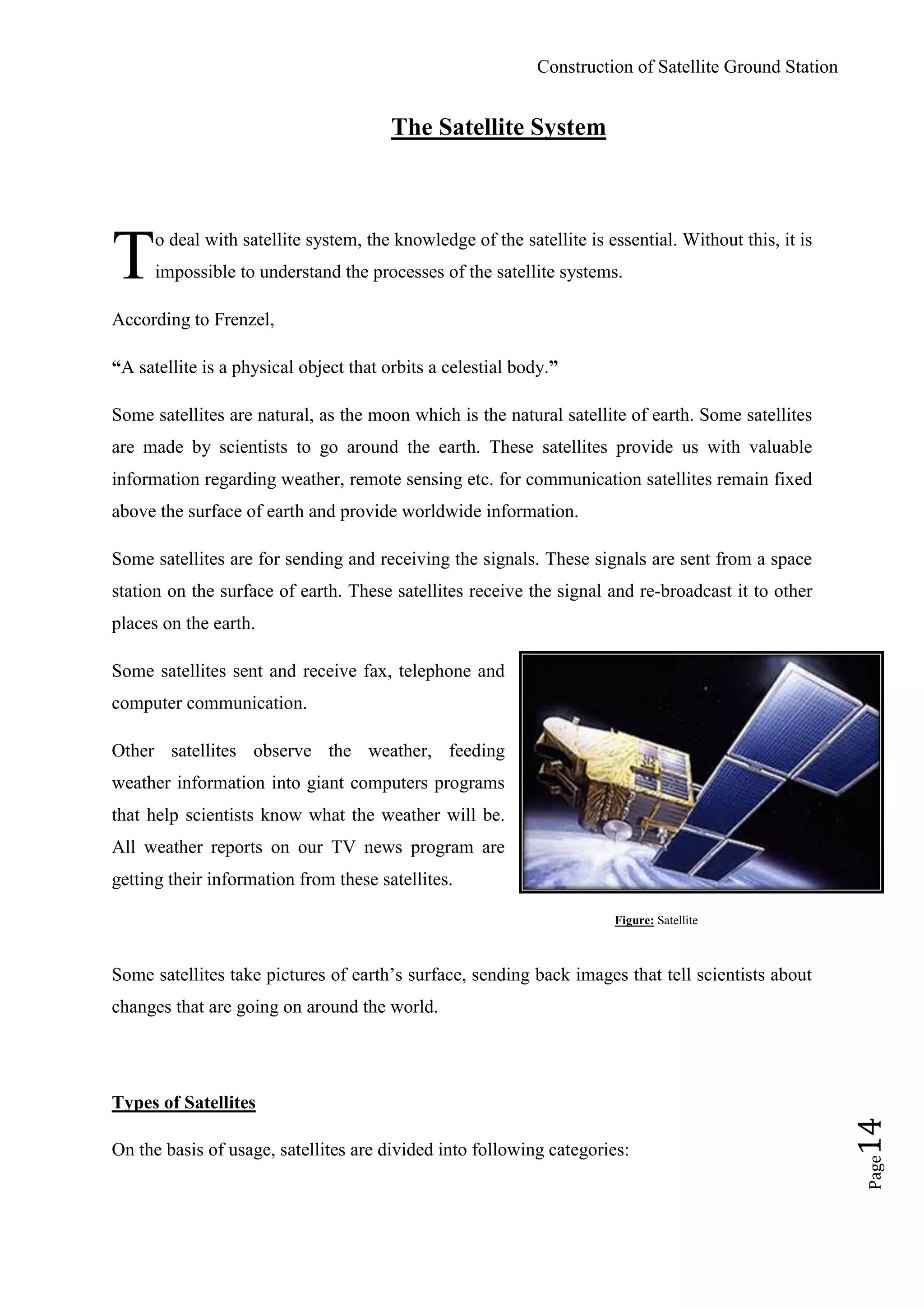 Construction of Satellite Ground Station
Page14
The Satellite System
o deal with satellite system, the knowledge of the satellite is essential. Without this, it is
impossible to understand the processes of the satellite systems.
According to Frenzel,
“A satellite is a physical object that orbits a celestial body.”
Some satellites are natural, as the moon which is the natural satellite of earth. Some satellites
are made by scientists to go around the earth. These satellites provide us with valuable
information regarding weather, remote sensing etc. for communication satellites remain fixed
above the surface of earth and provide worldwide information.
Some satellites are for sending and receiving the signals. These signals are sent from a space
station on the surface of earth. These satellites receive the signal and re-broadcast it to other
places on the earth.
Some satellites sent and receive fax, telephone and
computer communication.
Other satellites observe the weather, feeding
weather information into giant computers programs
that help scientists know what the weather will be.
All weather reports on our TV news program are
getting their information from these satellites.
Figure: Satellite
Some satellites take pictures of earth‟s surface, sending back images that tell scientists about
changes that are going on around the world.
Types of Satellites
On the basis of usage, satellites are divided into following categories:
T
 