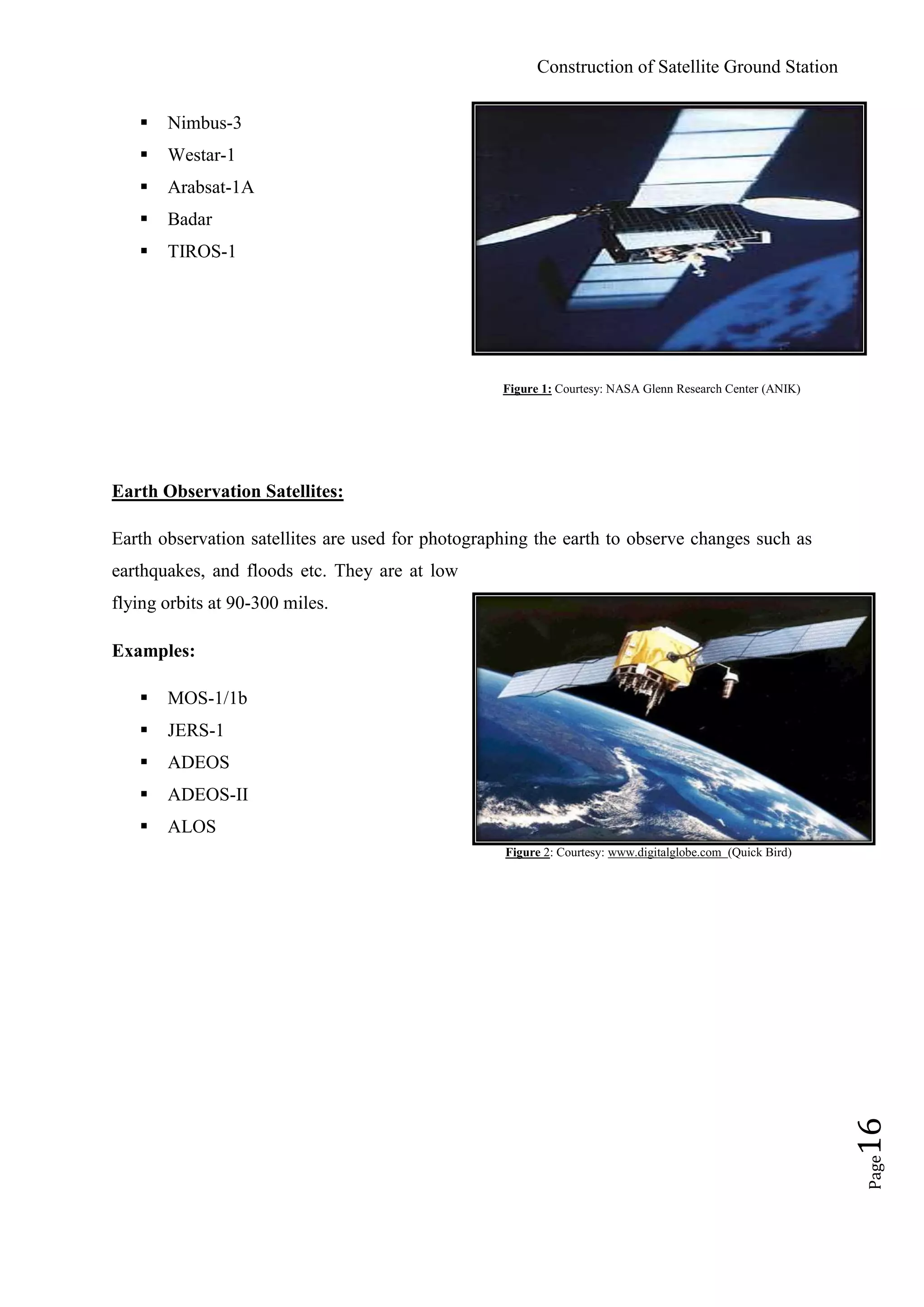 Construction of Satellite Ground Station
Page16
 Nimbus-3
 Westar-1
 Arabsat-1A
 Badar
 TIROS-1
Figure 1: Courtesy: NASA Glenn Research Center (ANIK)
Earth Observation Satellites:
Earth observation satellites are used for photographing the earth to observe changes such as
earthquakes, and floods etc. They are at low
flying orbits at 90-300 miles.
Examples:
 MOS-1/1b
 JERS-1
 ADEOS
 ADEOS-II
 ALOS
Figure 2: Courtesy: www.digitalglobe.com (Quick Bird)
 