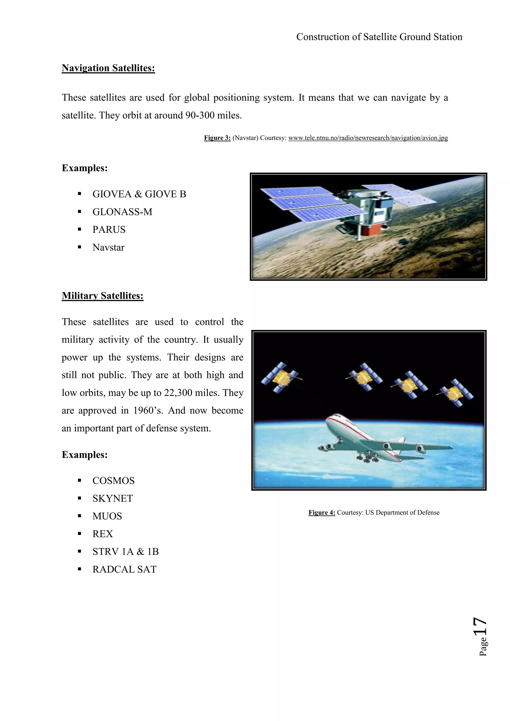 Construction of Satellite Ground Station
Page17
Navigation Satellites:
These satellites are used for global positioning system. It means that we can navigate by a
satellite. They orbit at around 90-300 miles.
Figure 3: (Navstar) Courtesy: www.tele.ntnu.no/radio/newresearch/navigation/avion.jpg
Examples:
 GIOVEA & GIOVE B
 GLONASS-M
 PARUS
 Navstar
Military Satellites:
These satellites are used to control the
military activity of the country. It usually
power up the systems. Their designs are
still not public. They are at both high and
low orbits, may be up to 22,300 miles. They
are approved in 1960‟s. And now become
an important part of defense system.
Examples:
 COSMOS
 SKYNET
 MUOS Figure 4: Courtesy: US Department of Defense
 REX
 STRV 1A & 1B
 RADCAL SAT
 