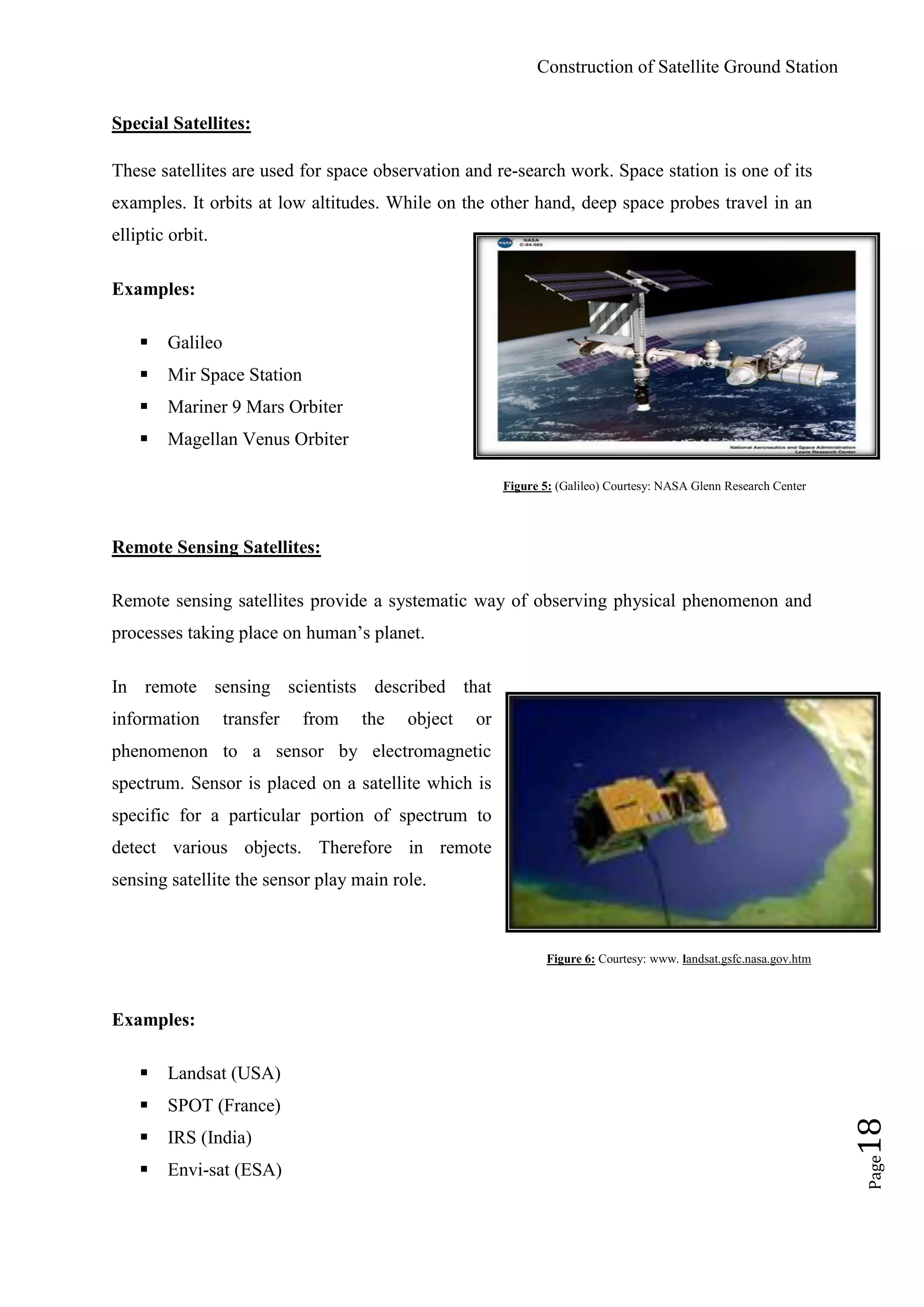 Construction of Satellite Ground Station
Page18
Special Satellites:
These satellites are used for space observation and re-search work. Space station is one of its
examples. It orbits at low altitudes. While on the other hand, deep space probes travel in an
elliptic orbit.
Examples:
 Galileo
 Mir Space Station
 Mariner 9 Mars Orbiter
 Magellan Venus Orbiter
Figure 5: (Galileo) Courtesy: NASA Glenn Research Center
Remote Sensing Satellites:
Remote sensing satellites provide a systematic way of observing physical phenomenon and
processes taking place on human‟s planet.
In remote sensing scientists described that
information transfer from the object or
phenomenon to a sensor by electromagnetic
spectrum. Sensor is placed on a satellite which is
specific for a particular portion of spectrum to
detect various objects. Therefore in remote
sensing satellite the sensor play main role.
Figure 6: Courtesy: www. landsat.gsfc.nasa.gov.htm
Examples:
 Landsat (USA)
 SPOT (France)
 IRS (India)
 Envi-sat (ESA)
 