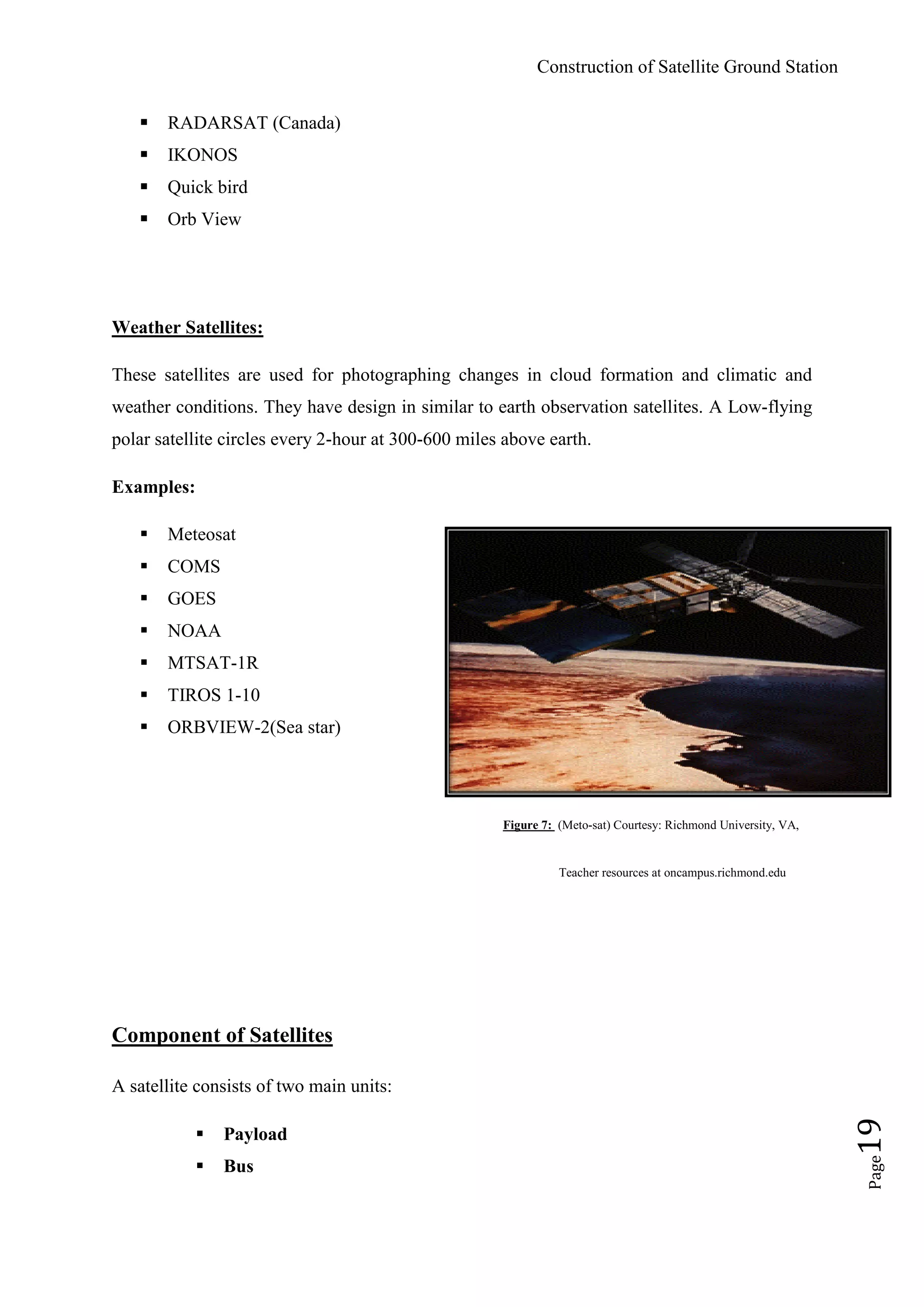 Construction of Satellite Ground Station
Page19
 RADARSAT (Canada)
 IKONOS
 Quick bird
 Orb View
Weather Satellites:
These satellites are used for photographing changes in cloud formation and climatic and
weather conditions. They have design in similar to earth observation satellites. A Low-flying
polar satellite circles every 2-hour at 300-600 miles above earth.
Examples:
 Meteosat
 COMS
 GOES
 NOAA
 MTSAT-1R
 TIROS 1-10
 ORBVIEW-2(Sea star)
Figure 7: (Meto-sat) Courtesy: Richmond University, VA,
Teacher resources at oncampus.richmond.edu
Component of Satellites
A satellite consists of two main units:
 Payload
 Bus
 