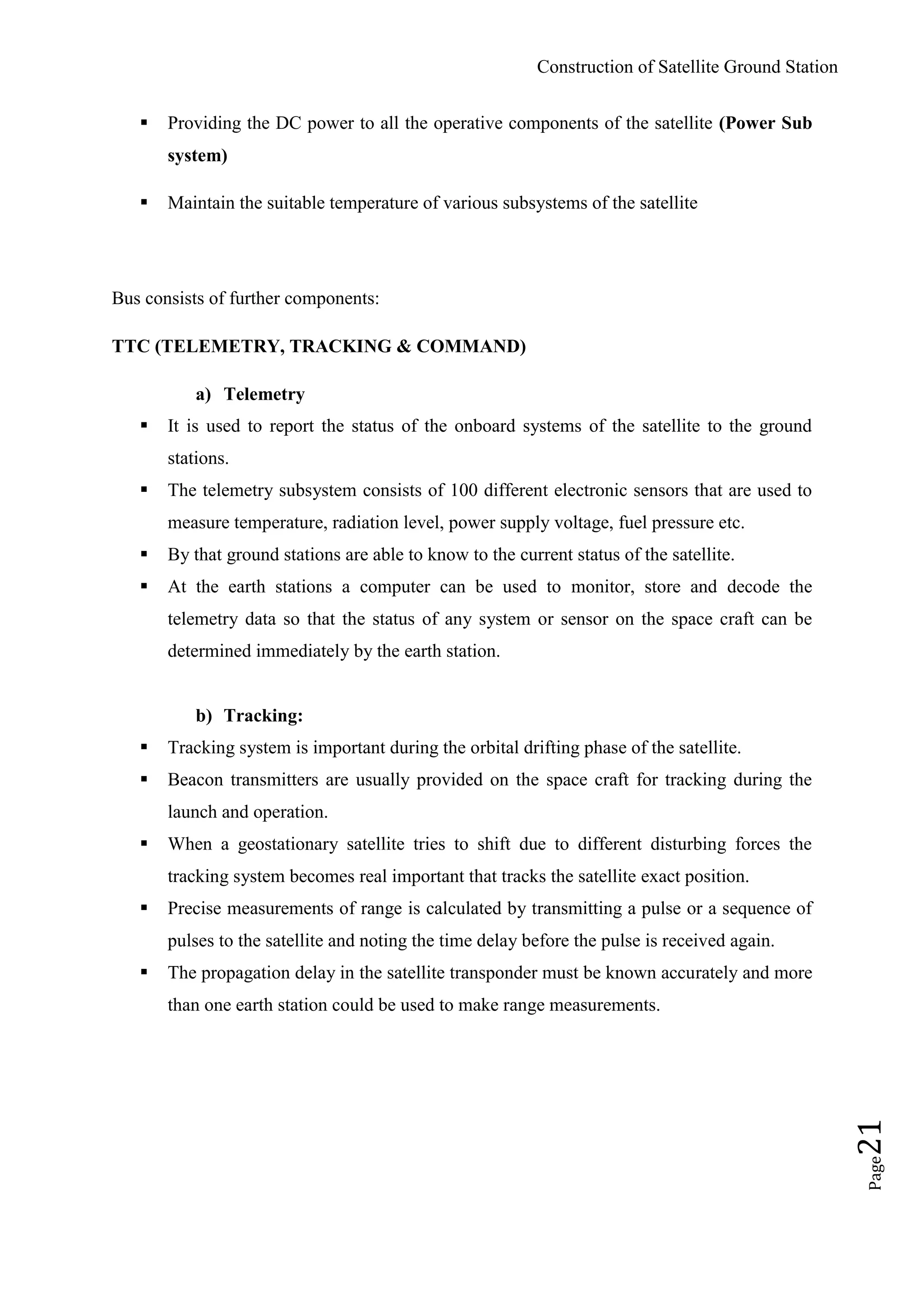 Construction of Satellite Ground Station
Page21
 Providing the DC power to all the operative components of the satellite (Power Sub
system)
 Maintain the suitable temperature of various subsystems of the satellite
Bus consists of further components:
TTC (TELEMETRY, TRACKING & COMMAND)
a) Telemetry
 It is used to report the status of the onboard systems of the satellite to the ground
stations.
 The telemetry subsystem consists of 100 different electronic sensors that are used to
measure temperature, radiation level, power supply voltage, fuel pressure etc.
 By that ground stations are able to know to the current status of the satellite.
 At the earth stations a computer can be used to monitor, store and decode the
telemetry data so that the status of any system or sensor on the space craft can be
determined immediately by the earth station.
b) Tracking:
 Tracking system is important during the orbital drifting phase of the satellite.
 Beacon transmitters are usually provided on the space craft for tracking during the
launch and operation.
 When a geostationary satellite tries to shift due to different disturbing forces the
tracking system becomes real important that tracks the satellite exact position.
 Precise measurements of range is calculated by transmitting a pulse or a sequence of
pulses to the satellite and noting the time delay before the pulse is received again.
 The propagation delay in the satellite transponder must be known accurately and more
than one earth station could be used to make range measurements.
 