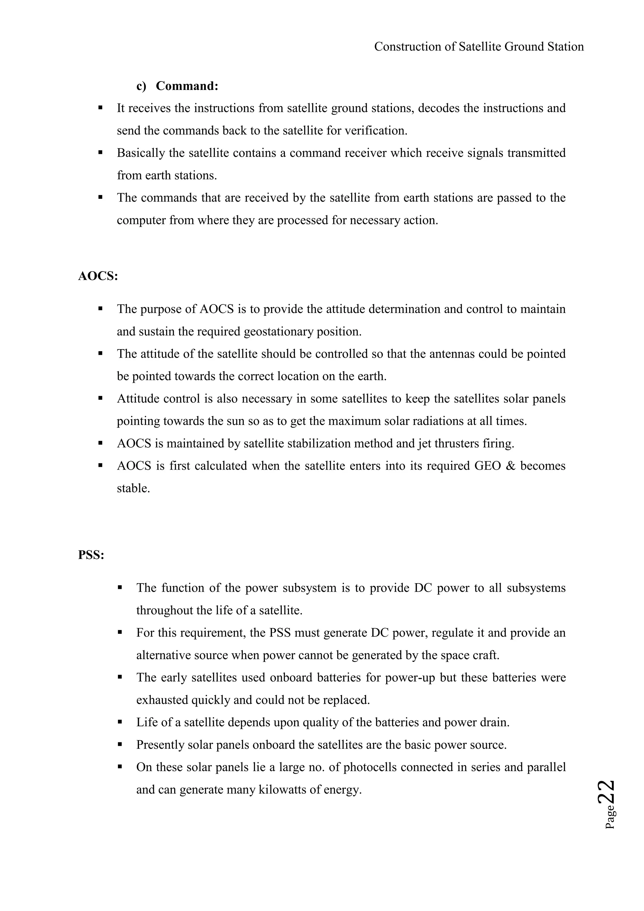 Construction of Satellite Ground Station
Page22
c) Command:
 It receives the instructions from satellite ground stations, decodes the instructions and
send the commands back to the satellite for verification.
 Basically the satellite contains a command receiver which receive signals transmitted
from earth stations.
 The commands that are received by the satellite from earth stations are passed to the
computer from where they are processed for necessary action.
AOCS:
 The purpose of AOCS is to provide the attitude determination and control to maintain
and sustain the required geostationary position.
 The attitude of the satellite should be controlled so that the antennas could be pointed
be pointed towards the correct location on the earth.
 Attitude control is also necessary in some satellites to keep the satellites solar panels
pointing towards the sun so as to get the maximum solar radiations at all times.
 AOCS is maintained by satellite stabilization method and jet thrusters firing.
 AOCS is first calculated when the satellite enters into its required GEO & becomes
stable.
PSS:
 The function of the power subsystem is to provide DC power to all subsystems
throughout the life of a satellite.
 For this requirement, the PSS must generate DC power, regulate it and provide an
alternative source when power cannot be generated by the space craft.
 The early satellites used onboard batteries for power-up but these batteries were
exhausted quickly and could not be replaced.
 Life of a satellite depends upon quality of the batteries and power drain.
 Presently solar panels onboard the satellites are the basic power source.
 On these solar panels lie a large no. of photocells connected in series and parallel
and can generate many kilowatts of energy.
 