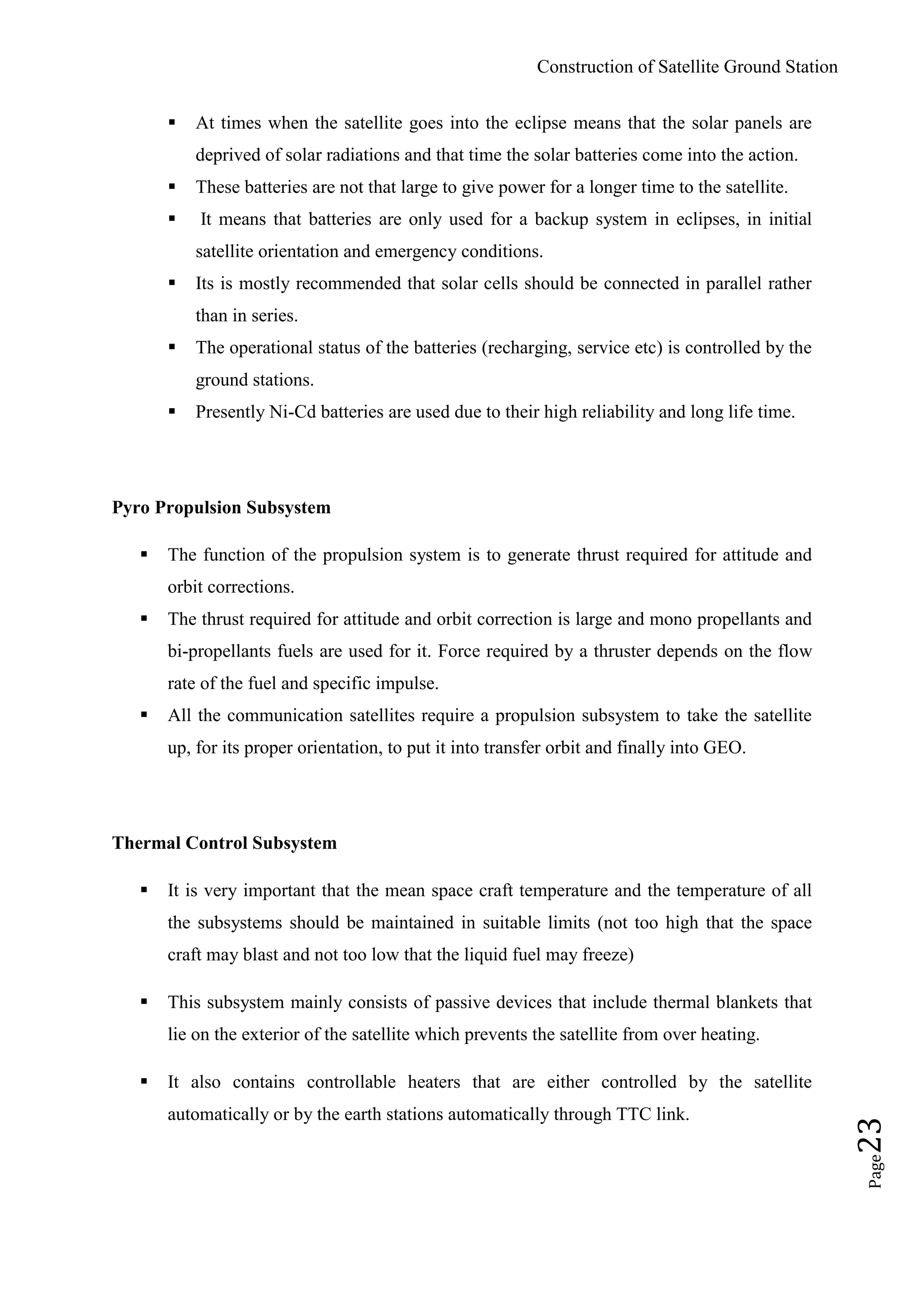 Construction of Satellite Ground Station
Page23
 At times when the satellite goes into the eclipse means that the solar panels are
deprived of solar radiations and that time the solar batteries come into the action.
 These batteries are not that large to give power for a longer time to the satellite.
 It means that batteries are only used for a backup system in eclipses, in initial
satellite orientation and emergency conditions.
 Its is mostly recommended that solar cells should be connected in parallel rather
than in series.
 The operational status of the batteries (recharging, service etc) is controlled by the
ground stations.
 Presently Ni-Cd batteries are used due to their high reliability and long life time.
Pyro Propulsion Subsystem
 The function of the propulsion system is to generate thrust required for attitude and
orbit corrections.
 The thrust required for attitude and orbit correction is large and mono propellants and
bi-propellants fuels are used for it. Force required by a thruster depends on the flow
rate of the fuel and specific impulse.
 All the communication satellites require a propulsion subsystem to take the satellite
up, for its proper orientation, to put it into transfer orbit and finally into GEO.
Thermal Control Subsystem
 It is very important that the mean space craft temperature and the temperature of all
the subsystems should be maintained in suitable limits (not too high that the space
craft may blast and not too low that the liquid fuel may freeze)
 This subsystem mainly consists of passive devices that include thermal blankets that
lie on the exterior of the satellite which prevents the satellite from over heating.
 It also contains controllable heaters that are either controlled by the satellite
automatically or by the earth stations automatically through TTC link.
 