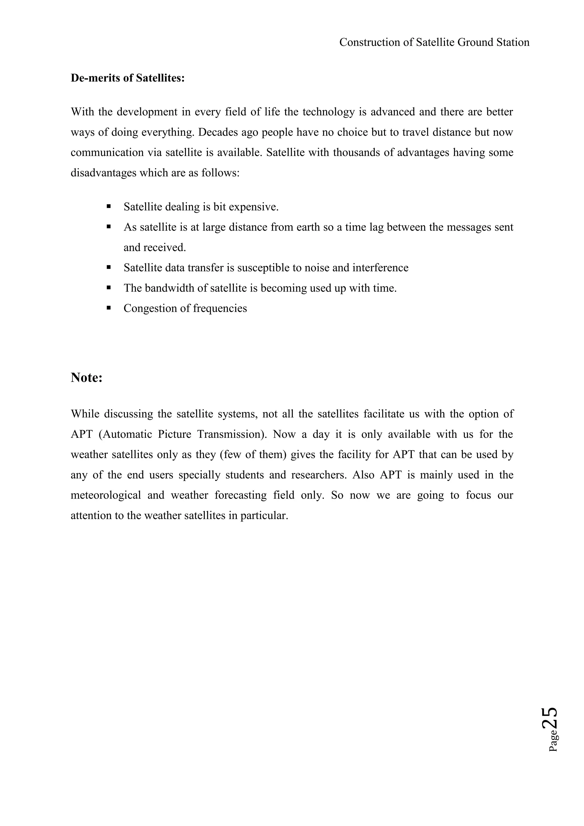 Construction of Satellite Ground Station
Page25
De-merits of Satellites:
With the development in every field of life the technology is advanced and there are better
ways of doing everything. Decades ago people have no choice but to travel distance but now
communication via satellite is available. Satellite with thousands of advantages having some
disadvantages which are as follows:
 Satellite dealing is bit expensive.
 As satellite is at large distance from earth so a time lag between the messages sent
and received.
 Satellite data transfer is susceptible to noise and interference
 The bandwidth of satellite is becoming used up with time.
 Congestion of frequencies
Note:
While discussing the satellite systems, not all the satellites facilitate us with the option of
APT (Automatic Picture Transmission). Now a day it is only available with us for the
weather satellites only as they (few of them) gives the facility for APT that can be used by
any of the end users specially students and researchers. Also APT is mainly used in the
meteorological and weather forecasting field only. So now we are going to focus our
attention to the weather satellites in particular.
 