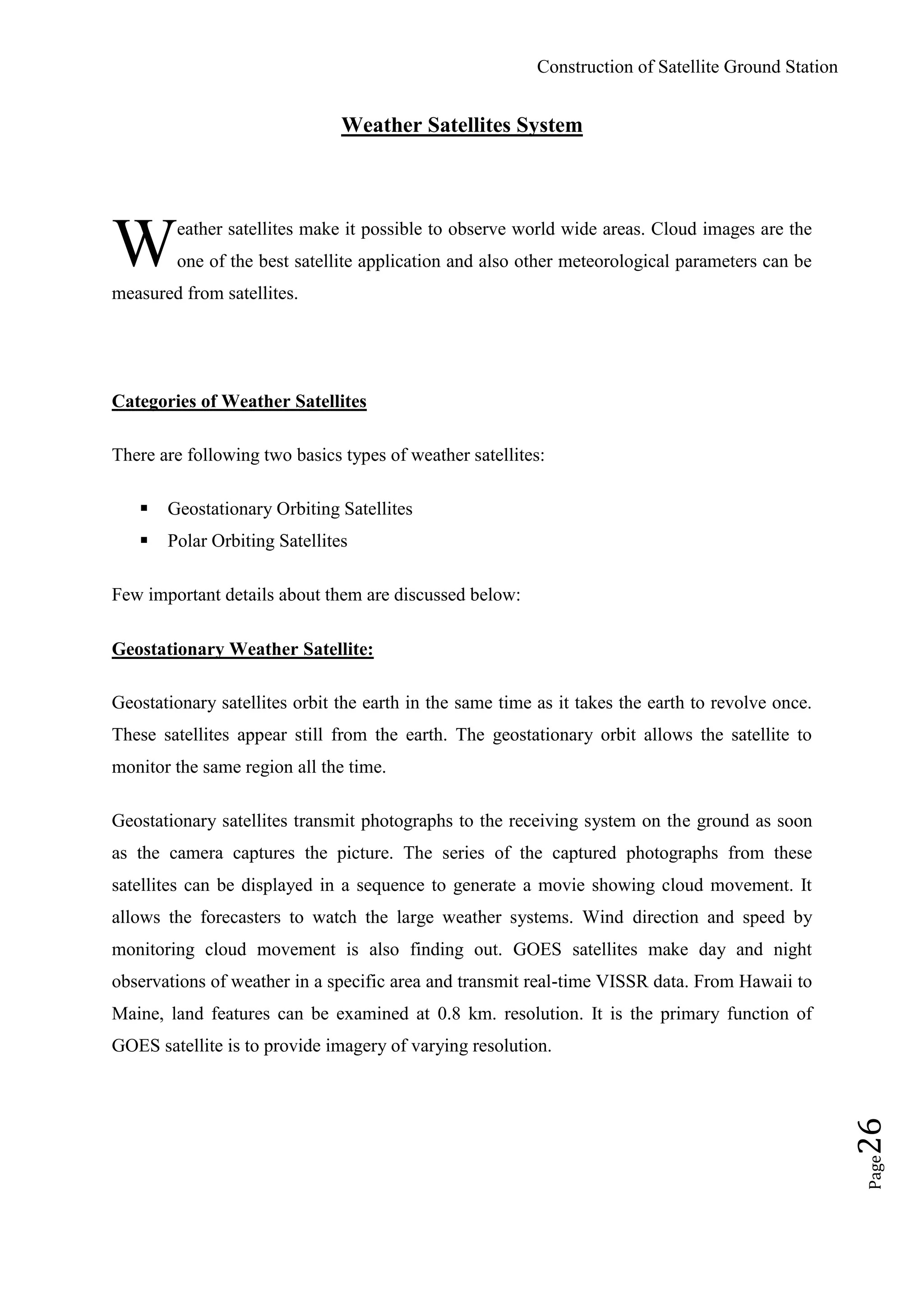 Construction of Satellite Ground Station
Page26
Weather Satellites System
eather satellites make it possible to observe world wide areas. Cloud images are the
one of the best satellite application and also other meteorological parameters can be
measured from satellites.
Categories of Weather Satellites
There are following two basics types of weather satellites:
 Geostationary Orbiting Satellites
 Polar Orbiting Satellites
Few important details about them are discussed below:
Geostationary Weather Satellite:
Geostationary satellites orbit the earth in the same time as it takes the earth to revolve once.
These satellites appear still from the earth. The geostationary orbit allows the satellite to
monitor the same region all the time.
Geostationary satellites transmit photographs to the receiving system on the ground as soon
as the camera captures the picture. The series of the captured photographs from these
satellites can be displayed in a sequence to generate a movie showing cloud movement. It
allows the forecasters to watch the large weather systems. Wind direction and speed by
monitoring cloud movement is also finding out. GOES satellites make day and night
observations of weather in a specific area and transmit real-time VISSR data. From Hawaii to
Maine, land features can be examined at 0.8 km. resolution. It is the primary function of
GOES satellite is to provide imagery of varying resolution.
W
 
