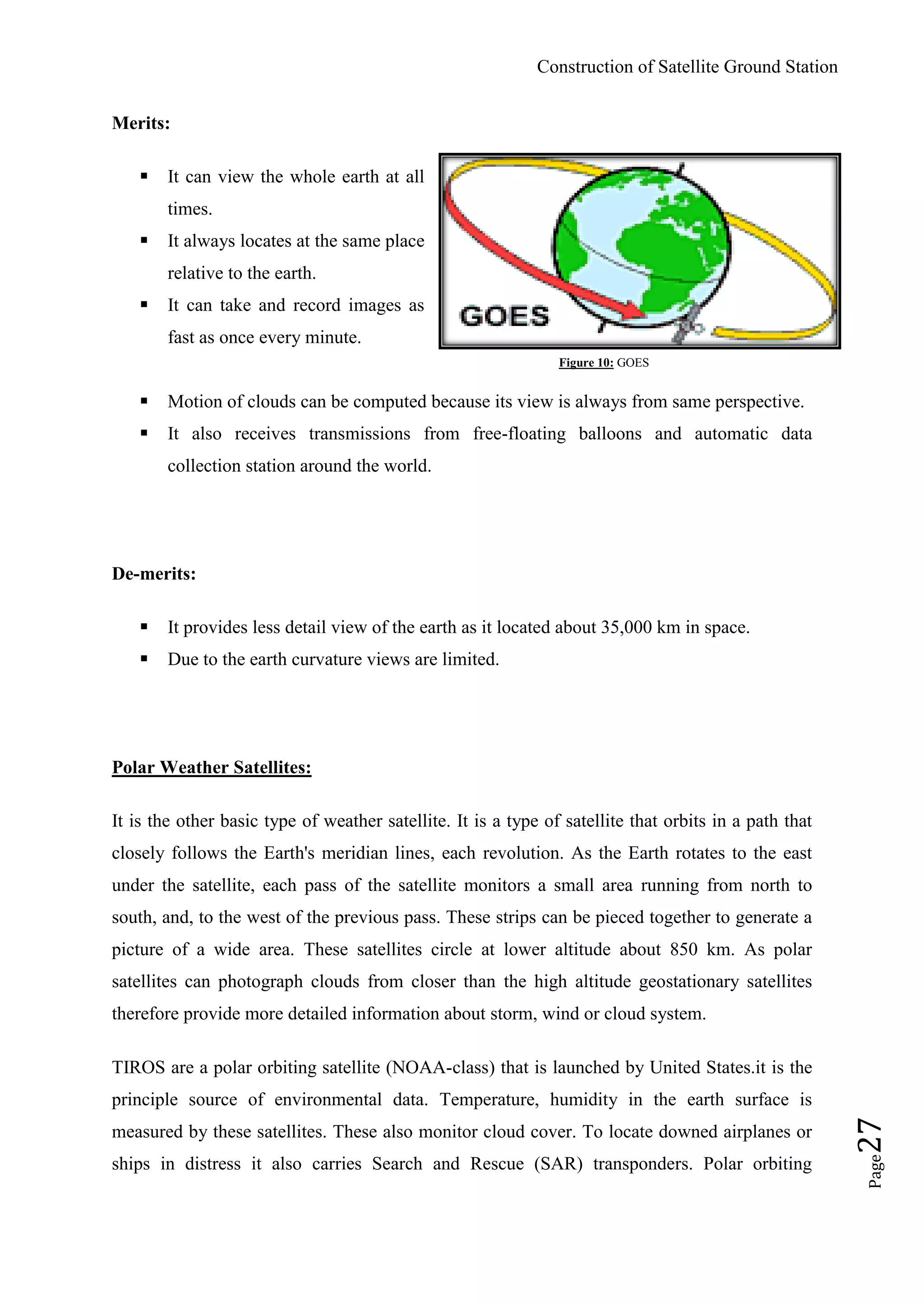 Construction of Satellite Ground Station
Page27
Merits:
 It can view the whole earth at all
times.
 It always locates at the same place
relative to the earth.
 It can take and record images as
fast as once every minute.
Figure 10: GOES
 Motion of clouds can be computed because its view is always from same perspective.
 It also receives transmissions from free-floating balloons and automatic data
collection station around the world.
De-merits:
 It provides less detail view of the earth as it located about 35,000 km in space.
 Due to the earth curvature views are limited.
Polar Weather Satellites:
It is the other basic type of weather satellite. It is a type of satellite that orbits in a path that
closely follows the Earth's meridian lines, each revolution. As the Earth rotates to the east
under the satellite, each pass of the satellite monitors a small area running from north to
south, and, to the west of the previous pass. These strips can be pieced together to generate a
picture of a wide area. These satellites circle at lower altitude about 850 km. As polar
satellites can photograph clouds from closer than the high altitude geostationary satellites
therefore provide more detailed information about storm, wind or cloud system.
TIROS are a polar orbiting satellite (NOAA-class) that is launched by United States.it is the
principle source of environmental data. Temperature, humidity in the earth surface is
measured by these satellites. These also monitor cloud cover. To locate downed airplanes or
ships in distress it also carries Search and Rescue (SAR) transponders. Polar orbiting
 