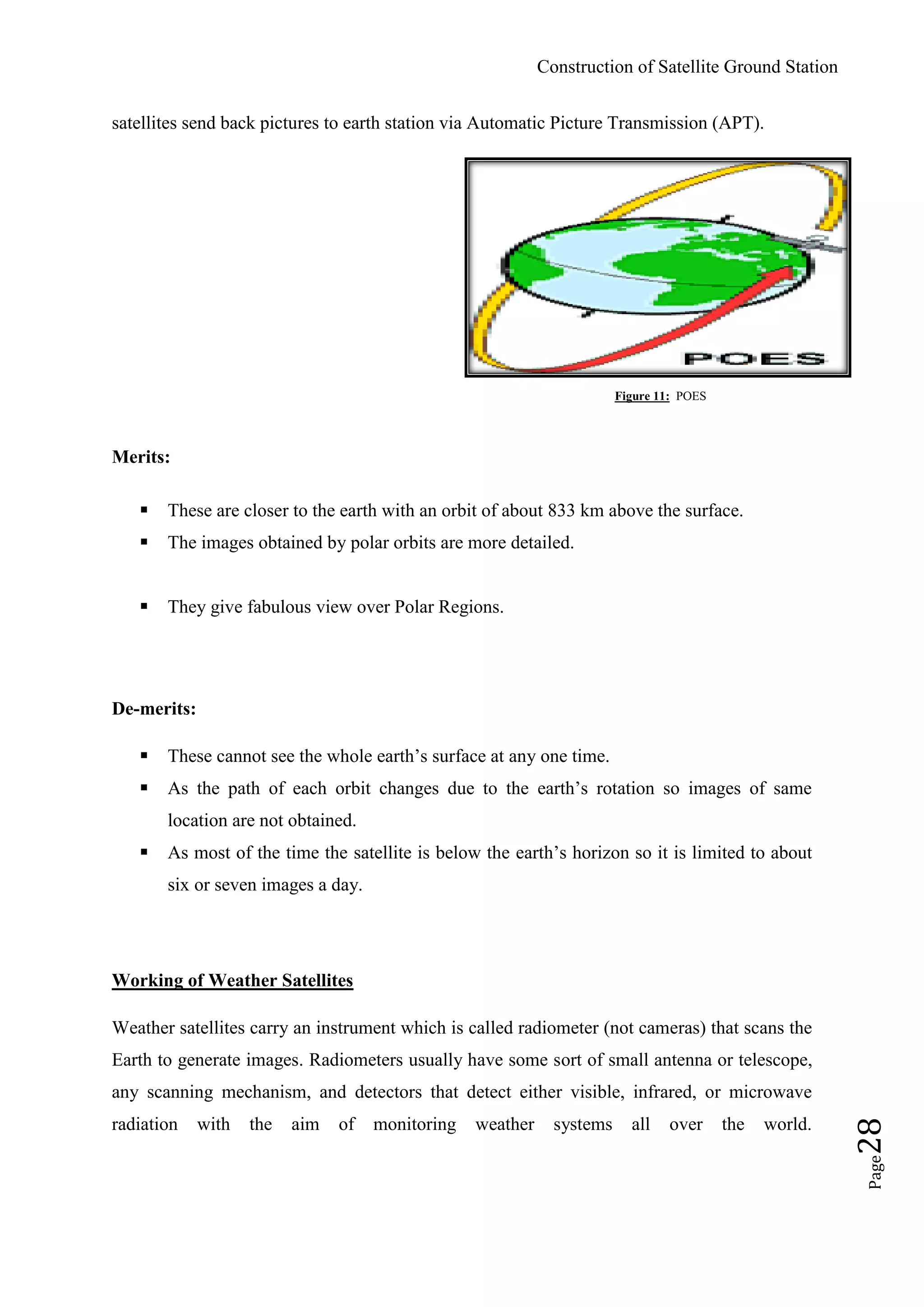 Construction of Satellite Ground Station
Page28
satellites send back pictures to earth station via Automatic Picture Transmission (APT).
Figure 11: POES
Merits:
 These are closer to the earth with an orbit of about 833 km above the surface.
 The images obtained by polar orbits are more detailed.
 They give fabulous view over Polar Regions.
De-merits:
 These cannot see the whole earth‟s surface at any one time.
 As the path of each orbit changes due to the earth‟s rotation so images of same
location are not obtained.
 As most of the time the satellite is below the earth‟s horizon so it is limited to about
six or seven images a day.
Working of Weather Satellites
Weather satellites carry an instrument which is called radiometer (not cameras) that scans the
Earth to generate images. Radiometers usually have some sort of small antenna or telescope,
any scanning mechanism, and detectors that detect either visible, infrared, or microwave
radiation with the aim of monitoring weather systems all over the world.
 