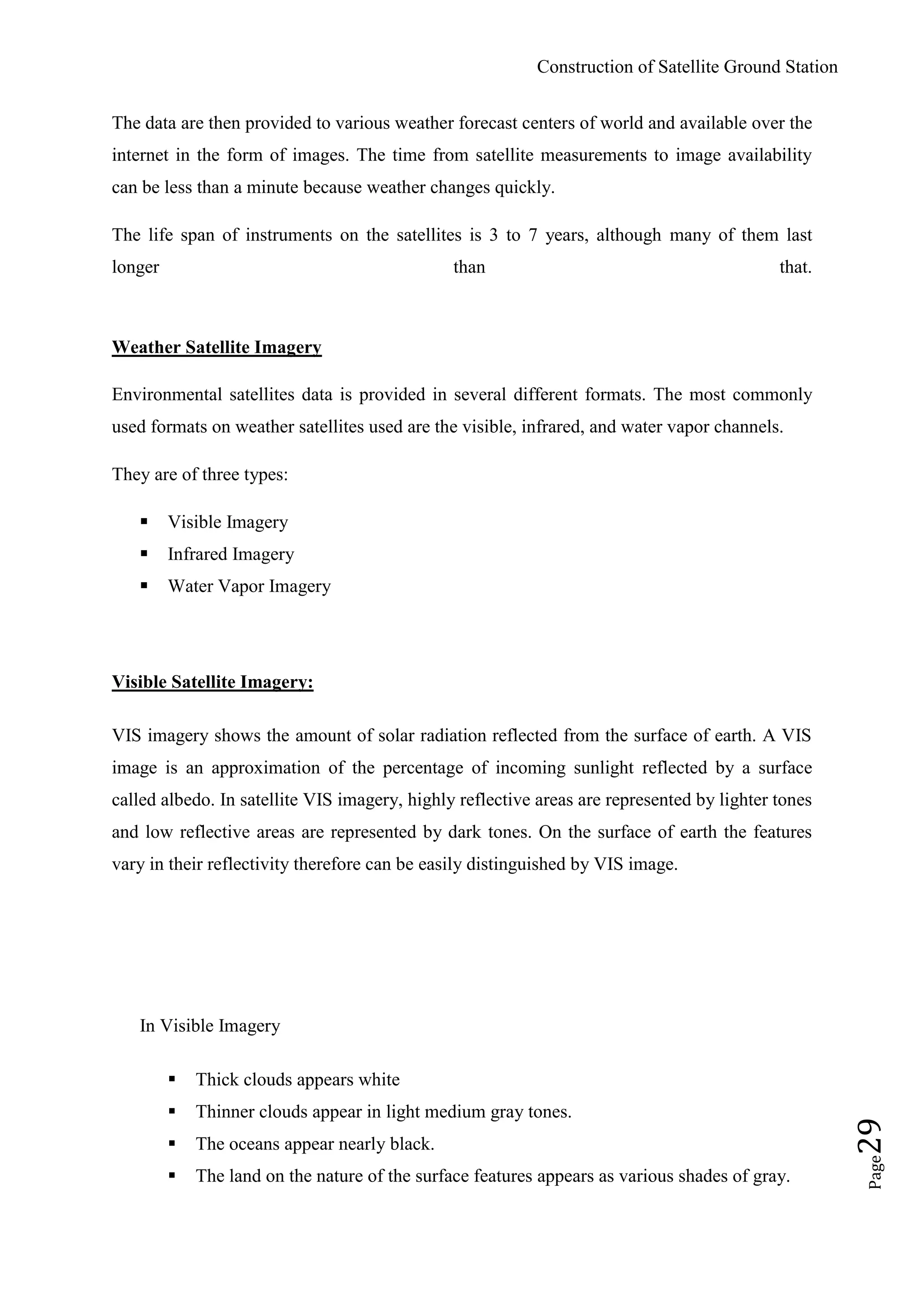 Construction of Satellite Ground Station
Page29
The data are then provided to various weather forecast centers of world and available over the
internet in the form of images. The time from satellite measurements to image availability
can be less than a minute because weather changes quickly.
The life span of instruments on the satellites is 3 to 7 years, although many of them last
longer than that.
Weather Satellite Imagery
Environmental satellites data is provided in several different formats. The most commonly
used formats on weather satellites used are the visible, infrared, and water vapor channels.
They are of three types:
 Visible Imagery
 Infrared Imagery
 Water Vapor Imagery
Visible Satellite Imagery:
VIS imagery shows the amount of solar radiation reflected from the surface of earth. A VIS
image is an approximation of the percentage of incoming sunlight reflected by a surface
called albedo. In satellite VIS imagery, highly reflective areas are represented by lighter tones
and low reflective areas are represented by dark tones. On the surface of earth the features
vary in their reflectivity therefore can be easily distinguished by VIS image.
In Visible Imagery
 Thick clouds appears white
 Thinner clouds appear in light medium gray tones.
 The oceans appear nearly black.
 The land on the nature of the surface features appears as various shades of gray.
 
