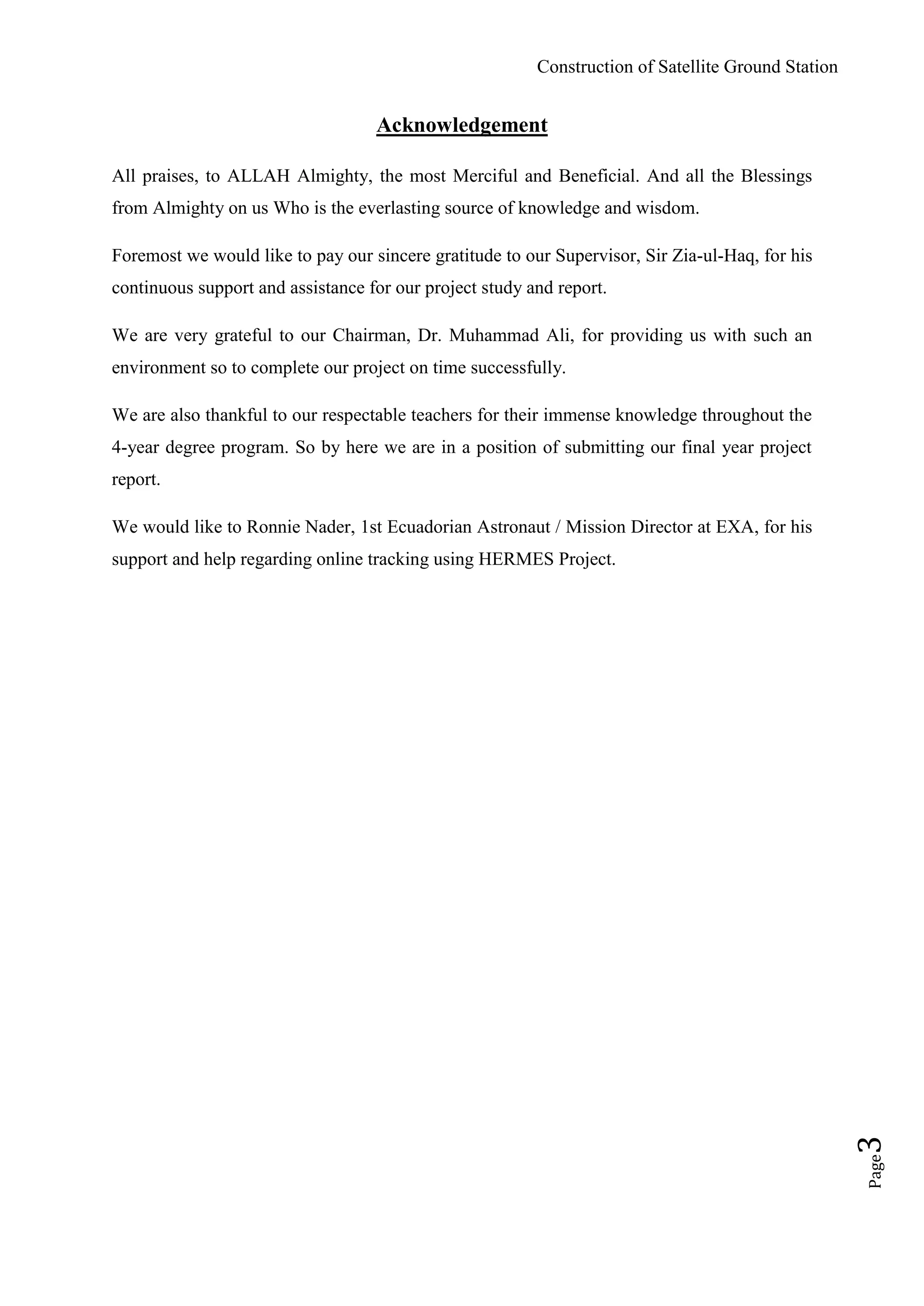 Construction of Satellite Ground Station
Page3
Acknowledgement
All praises, to ALLAH Almighty, the most Merciful and Beneficial. And all the Blessings
from Almighty on us Who is the everlasting source of knowledge and wisdom.
Foremost we would like to pay our sincere gratitude to our Supervisor, Sir Zia-ul-Haq, for his
continuous support and assistance for our project study and report.
We are very grateful to our Chairman, Dr. Muhammad Ali, for providing us with such an
environment so to complete our project on time successfully.
We are also thankful to our respectable teachers for their immense knowledge throughout the
4-year degree program. So by here we are in a position of submitting our final year project
report.
We would like to Ronnie Nader, 1st Ecuadorian Astronaut / Mission Director at EXA, for his
support and help regarding online tracking using HERMES Project.
 