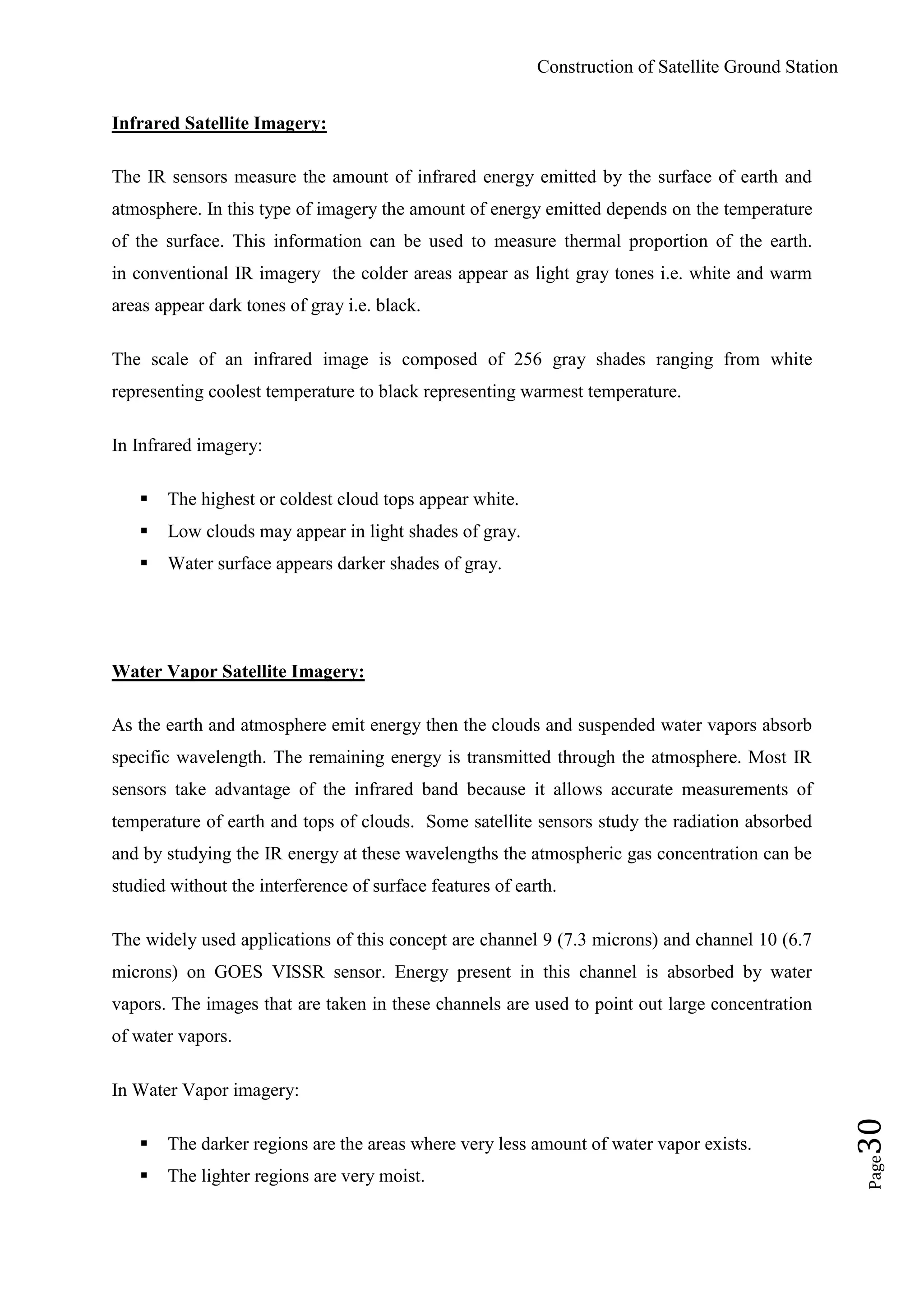 Construction of Satellite Ground Station
Page30
Infrared Satellite Imagery:
The IR sensors measure the amount of infrared energy emitted by the surface of earth and
atmosphere. In this type of imagery the amount of energy emitted depends on the temperature
of the surface. This information can be used to measure thermal proportion of the earth.
in conventional IR imagery the colder areas appear as light gray tones i.e. white and warm
areas appear dark tones of gray i.e. black.
The scale of an infrared image is composed of 256 gray shades ranging from white
representing coolest temperature to black representing warmest temperature.
In Infrared imagery:
 The highest or coldest cloud tops appear white.
 Low clouds may appear in light shades of gray.
 Water surface appears darker shades of gray.
Water Vapor Satellite Imagery:
As the earth and atmosphere emit energy then the clouds and suspended water vapors absorb
specific wavelength. The remaining energy is transmitted through the atmosphere. Most IR
sensors take advantage of the infrared band because it allows accurate measurements of
temperature of earth and tops of clouds. Some satellite sensors study the radiation absorbed
and by studying the IR energy at these wavelengths the atmospheric gas concentration can be
studied without the interference of surface features of earth.
The widely used applications of this concept are channel 9 (7.3 microns) and channel 10 (6.7
microns) on GOES VISSR sensor. Energy present in this channel is absorbed by water
vapors. The images that are taken in these channels are used to point out large concentration
of water vapors.
In Water Vapor imagery:
 The darker regions are the areas where very less amount of water vapor exists.
 The lighter regions are very moist.
 