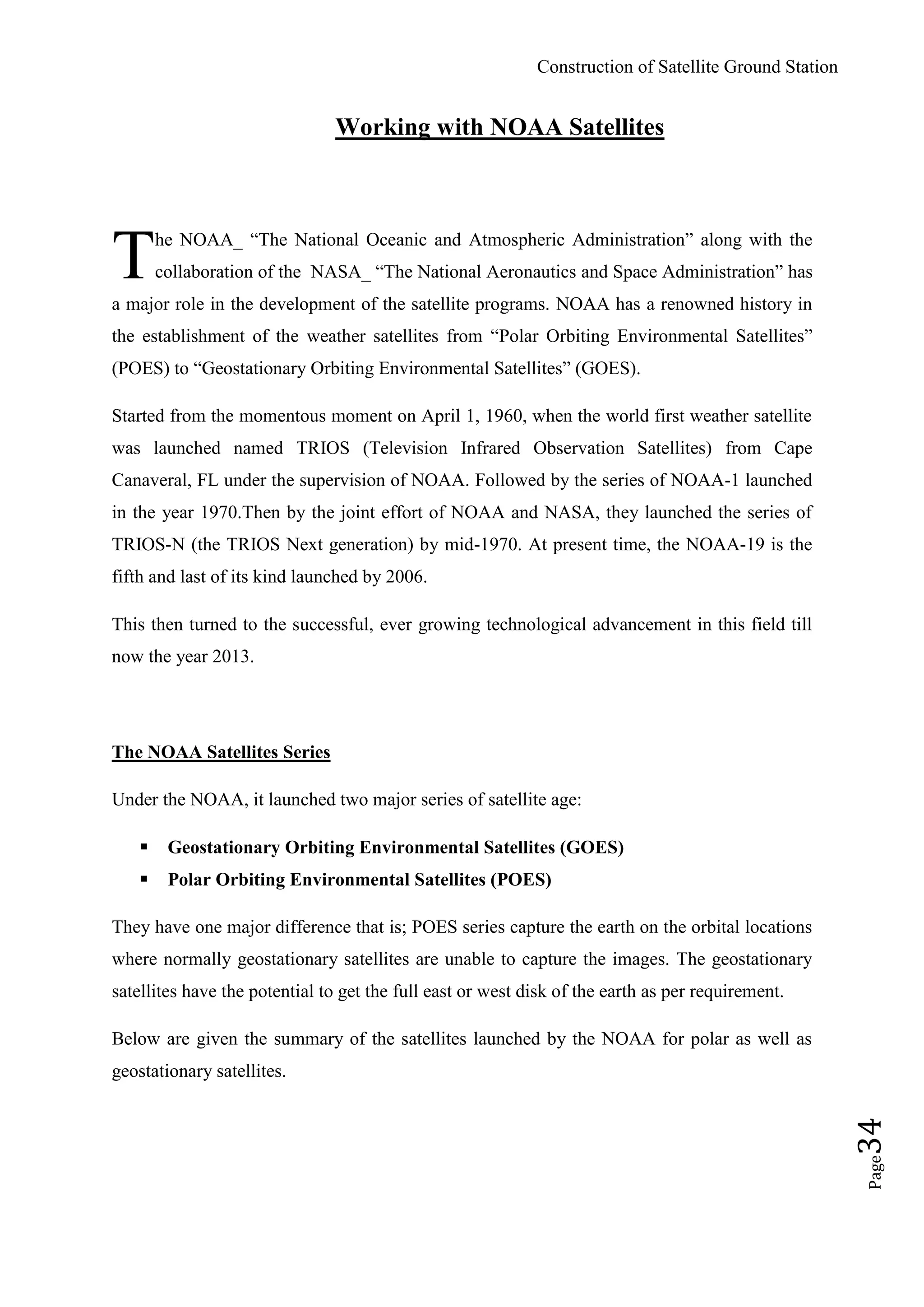 Construction of Satellite Ground Station
Page34
Working with NOAA Satellites
he NOAA_ “The National Oceanic and Atmospheric Administration” along with the
collaboration of the NASA_ “The National Aeronautics and Space Administration” has
a major role in the development of the satellite programs. NOAA has a renowned history in
the establishment of the weather satellites from “Polar Orbiting Environmental Satellites”
(POES) to “Geostationary Orbiting Environmental Satellites” (GOES).
Started from the momentous moment on April 1, 1960, when the world first weather satellite
was launched named TRIOS (Television Infrared Observation Satellites) from Cape
Canaveral, FL under the supervision of NOAA. Followed by the series of NOAA-1 launched
in the year 1970.Then by the joint effort of NOAA and NASA, they launched the series of
TRIOS-N (the TRIOS Next generation) by mid-1970. At present time, the NOAA-19 is the
fifth and last of its kind launched by 2006.
This then turned to the successful, ever growing technological advancement in this field till
now the year 2013.
The NOAA Satellites Series
Under the NOAA, it launched two major series of satellite age:
 Geostationary Orbiting Environmental Satellites (GOES)
 Polar Orbiting Environmental Satellites (POES)
They have one major difference that is; POES series capture the earth on the orbital locations
where normally geostationary satellites are unable to capture the images. The geostationary
satellites have the potential to get the full east or west disk of the earth as per requirement.
Below are given the summary of the satellites launched by the NOAA for polar as well as
geostationary satellites.
T
 