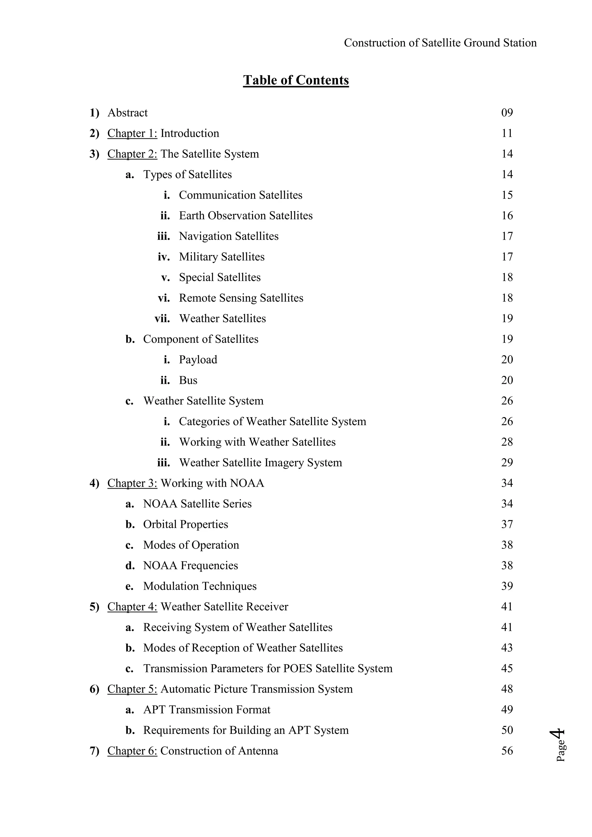 Construction of Satellite Ground Station
Page4
Table of Contents
1) Abstract 09
2) Chapter 1: Introduction 11
3) Chapter 2: The Satellite System 14
a. Types of Satellites 14
i. Communication Satellites 15
ii. Earth Observation Satellites 16
iii. Navigation Satellites 17
iv. Military Satellites 17
v. Special Satellites 18
vi. Remote Sensing Satellites 18
vii. Weather Satellites 19
b. Component of Satellites 19
i. Payload 20
ii. Bus 20
c. Weather Satellite System 26
i. Categories of Weather Satellite System 26
ii. Working with Weather Satellites 28
iii. Weather Satellite Imagery System 29
4) Chapter 3: Working with NOAA 34
a. NOAA Satellite Series 34
b. Orbital Properties 37
c. Modes of Operation 38
d. NOAA Frequencies 38
e. Modulation Techniques 39
5) Chapter 4: Weather Satellite Receiver 41
a. Receiving System of Weather Satellites 41
b. Modes of Reception of Weather Satellites 43
c. Transmission Parameters for POES Satellite System 45
6) Chapter 5: Automatic Picture Transmission System 48
a. APT Transmission Format 49
b. Requirements for Building an APT System 50
7) Chapter 6: Construction of Antenna 56
 