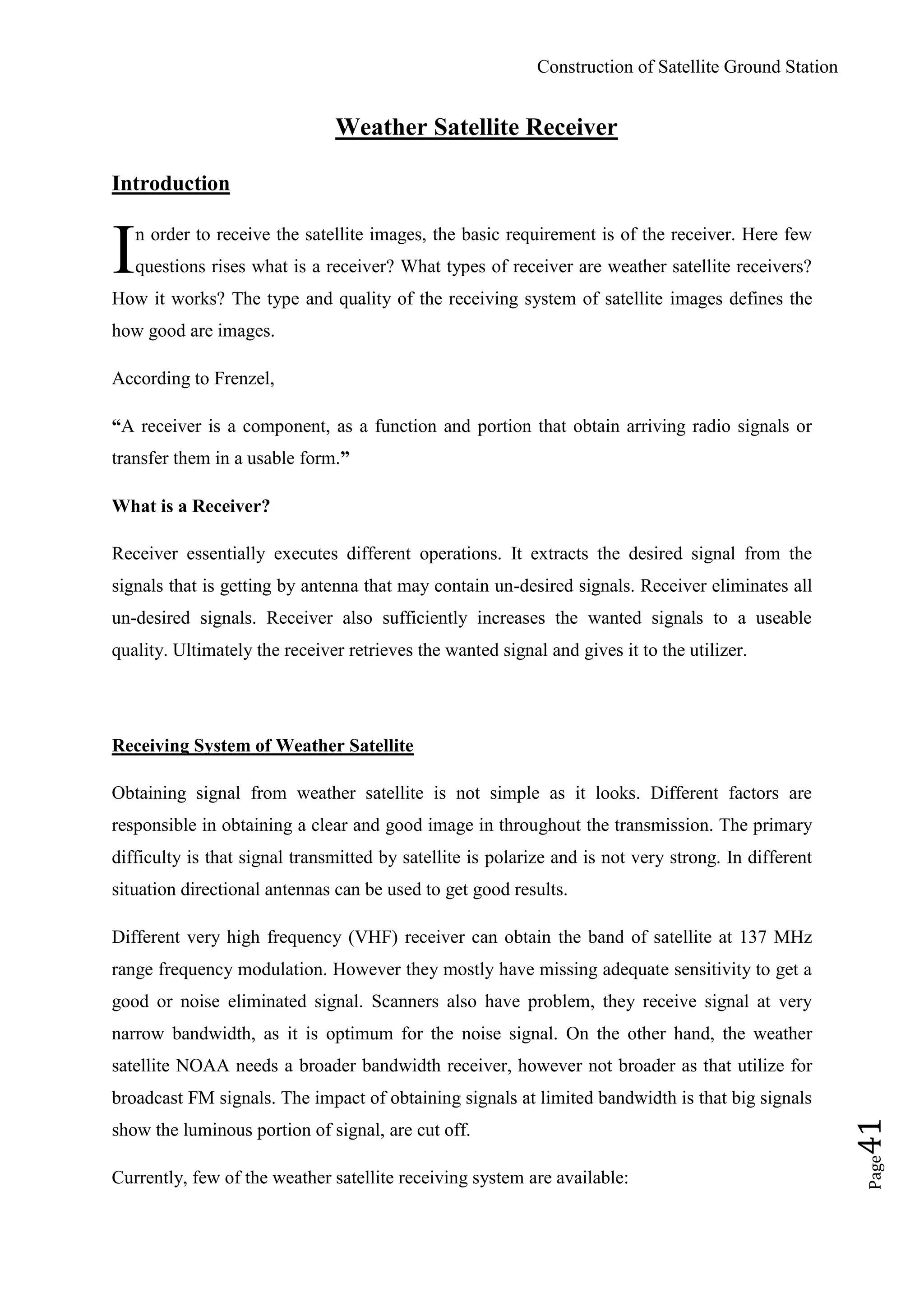 Construction of Satellite Ground Station
Page41
Weather Satellite Receiver
Introduction
n order to receive the satellite images, the basic requirement is of the receiver. Here few
questions rises what is a receiver? What types of receiver are weather satellite receivers?
How it works? The type and quality of the receiving system of satellite images defines the
how good are images.
According to Frenzel,
“A receiver is a component, as a function and portion that obtain arriving radio signals or
transfer them in a usable form.”
What is a Receiver?
Receiver essentially executes different operations. It extracts the desired signal from the
signals that is getting by antenna that may contain un-desired signals. Receiver eliminates all
un-desired signals. Receiver also sufficiently increases the wanted signals to a useable
quality. Ultimately the receiver retrieves the wanted signal and gives it to the utilizer.
Receiving System of Weather Satellite
Obtaining signal from weather satellite is not simple as it looks. Different factors are
responsible in obtaining a clear and good image in throughout the transmission. The primary
difficulty is that signal transmitted by satellite is polarize and is not very strong. In different
situation directional antennas can be used to get good results.
Different very high frequency (VHF) receiver can obtain the band of satellite at 137 MHz
range frequency modulation. However they mostly have missing adequate sensitivity to get a
good or noise eliminated signal. Scanners also have problem, they receive signal at very
narrow bandwidth, as it is optimum for the noise signal. On the other hand, the weather
satellite NOAA needs a broader bandwidth receiver, however not broader as that utilize for
broadcast FM signals. The impact of obtaining signals at limited bandwidth is that big signals
show the luminous portion of signal, are cut off.
Currently, few of the weather satellite receiving system are available:
I
 