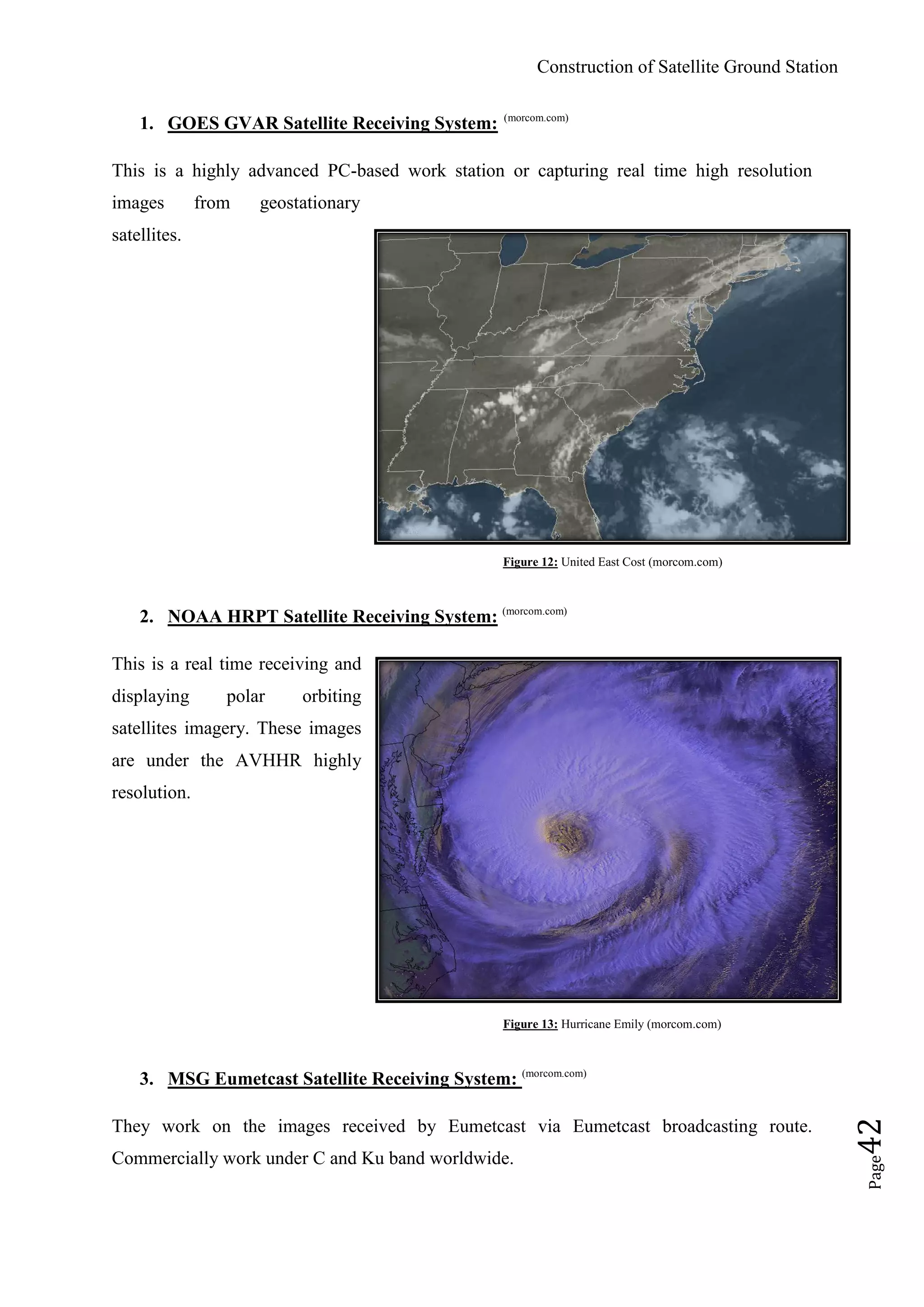 Construction of Satellite Ground Station
Page42
1. GOES GVAR Satellite Receiving System: (morcom.com)
This is a highly advanced PC-based work station or capturing real time high resolution
images from geostationary
satellites.
Figure 12: United East Cost (morcom.com)
2. NOAA HRPT Satellite Receiving System: (morcom.com)
This is a real time receiving and
displaying polar orbiting
satellites imagery. These images
are under the AVHHR highly
resolution.
Figure 13: Hurricane Emily (morcom.com)
3. MSG Eumetcast Satellite Receiving System: (morcom.com)
They work on the images received by Eumetcast via Eumetcast broadcasting route.
Commercially work under C and Ku band worldwide.
 