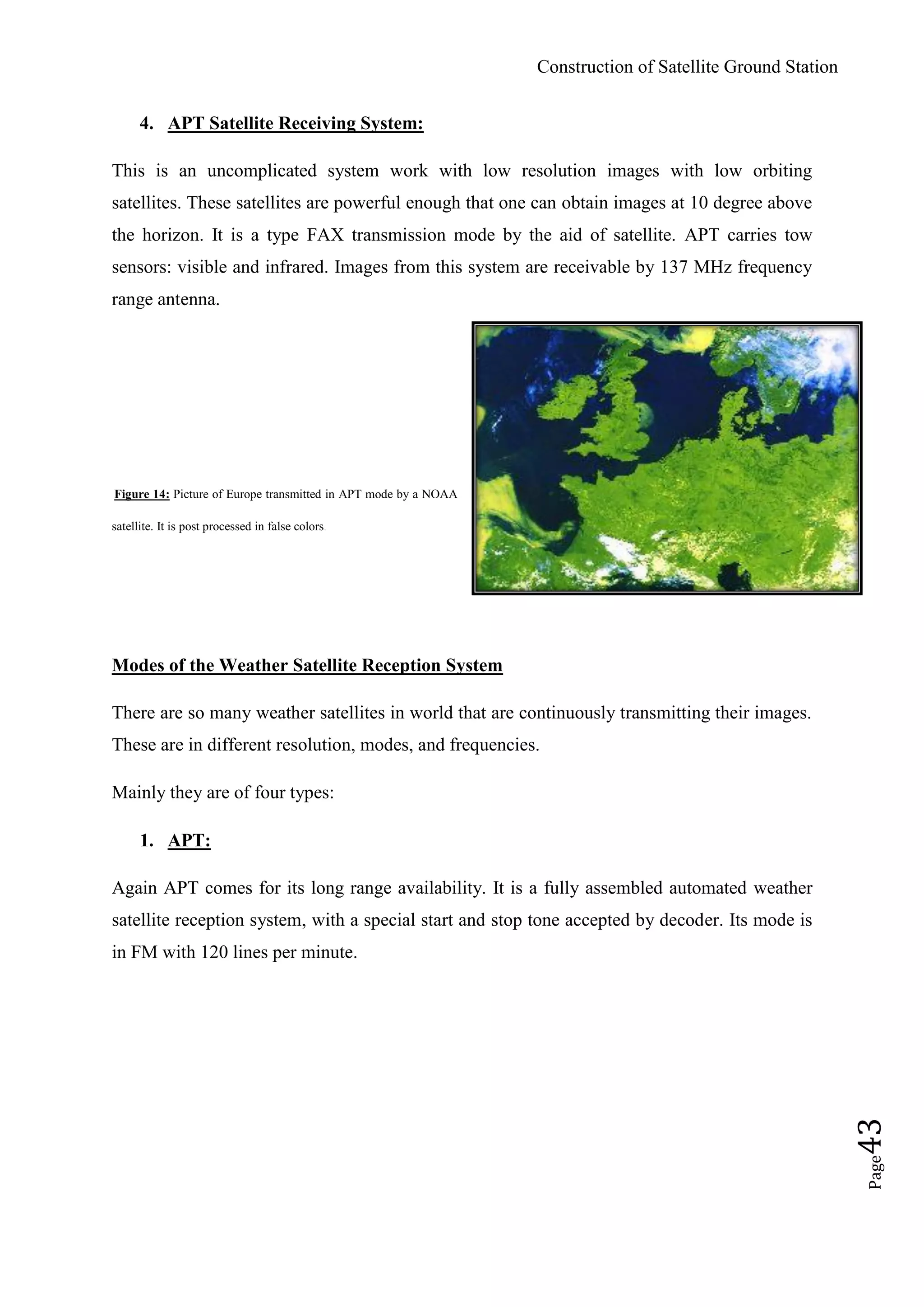 Construction of Satellite Ground Station
Page43
4. APT Satellite Receiving System:
This is an uncomplicated system work with low resolution images with low orbiting
satellites. These satellites are powerful enough that one can obtain images at 10 degree above
the horizon. It is a type FAX transmission mode by the aid of satellite. APT carries tow
sensors: visible and infrared. Images from this system are receivable by 137 MHz frequency
range antenna.
Figure 14: Picture of Europe transmitted in APT mode by a NOAA
satellite. It is post processed in false colors.
Modes of the Weather Satellite Reception System
There are so many weather satellites in world that are continuously transmitting their images.
These are in different resolution, modes, and frequencies.
Mainly they are of four types:
1. APT:
Again APT comes for its long range availability. It is a fully assembled automated weather
satellite reception system, with a special start and stop tone accepted by decoder. Its mode is
in FM with 120 lines per minute.
 