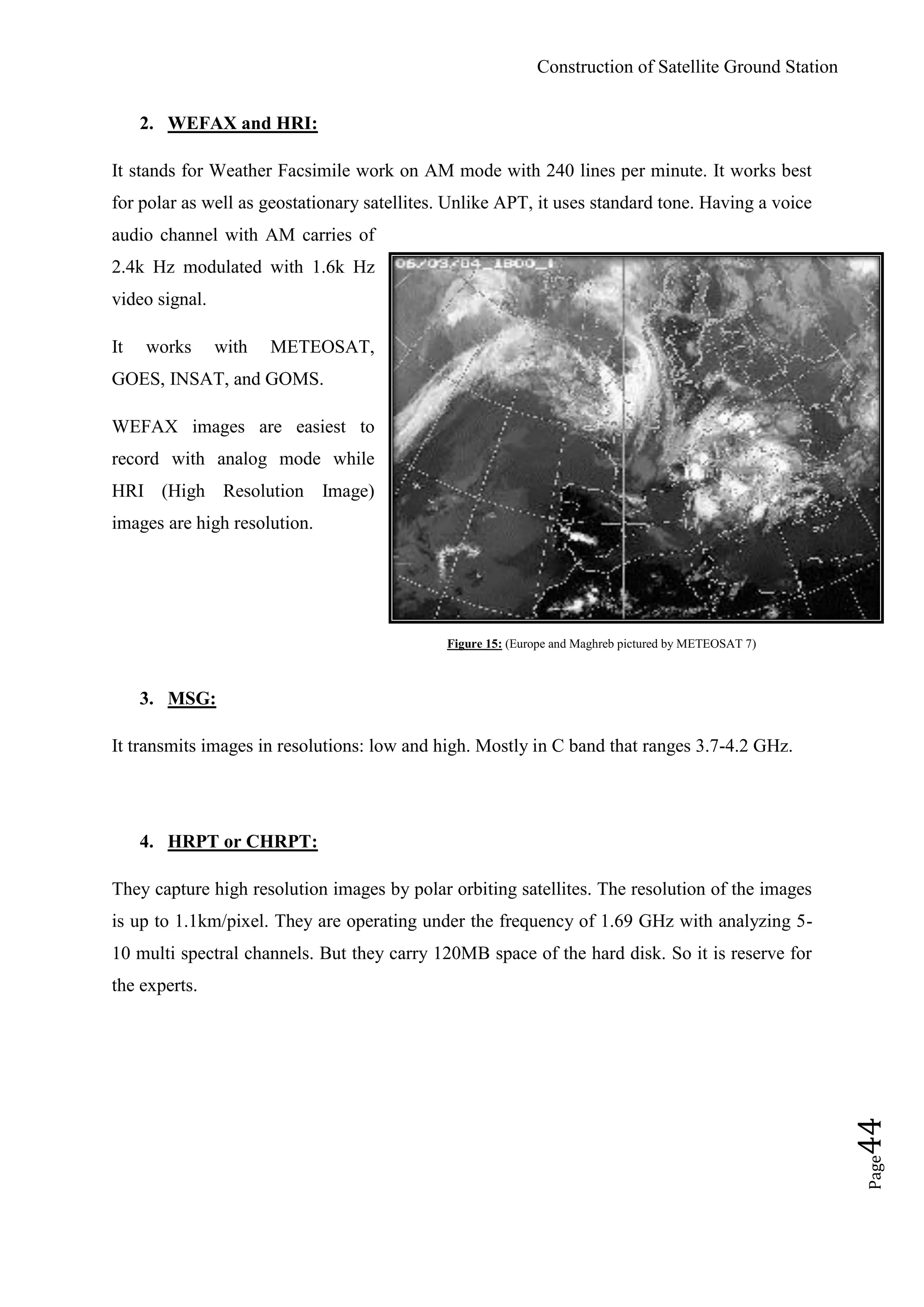 Construction of Satellite Ground Station
Page44
2. WEFAX and HRI:
It stands for Weather Facsimile work on AM mode with 240 lines per minute. It works best
for polar as well as geostationary satellites. Unlike APT, it uses standard tone. Having a voice
audio channel with AM carries of
2.4k Hz modulated with 1.6k Hz
video signal.
It works with METEOSAT,
GOES, INSAT, and GOMS.
WEFAX images are easiest to
record with analog mode while
HRI (High Resolution Image)
images are high resolution.
Figure 15: (Europe and Maghreb pictured by METEOSAT 7)
3. MSG:
It transmits images in resolutions: low and high. Mostly in C band that ranges 3.7-4.2 GHz.
4. HRPT or CHRPT:
They capture high resolution images by polar orbiting satellites. The resolution of the images
is up to 1.1km/pixel. They are operating under the frequency of 1.69 GHz with analyzing 5-
10 multi spectral channels. But they carry 120MB space of the hard disk. So it is reserve for
the experts.
 