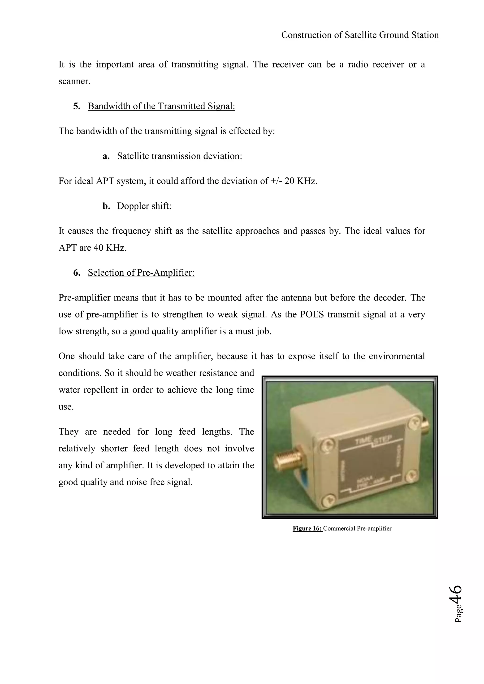 Construction of Satellite Ground Station
Page46
It is the important area of transmitting signal. The receiver can be a radio receiver or a
scanner.
5. Bandwidth of the Transmitted Signal:
The bandwidth of the transmitting signal is effected by:
a. Satellite transmission deviation:
For ideal APT system, it could afford the deviation of +/- 20 KHz.
b. Doppler shift:
It causes the frequency shift as the satellite approaches and passes by. The ideal values for
APT are 40 KHz.
6. Selection of Pre-Amplifier:
Pre-amplifier means that it has to be mounted after the antenna but before the decoder. The
use of pre-amplifier is to strengthen to weak signal. As the POES transmit signal at a very
low strength, so a good quality amplifier is a must job.
One should take care of the amplifier, because it has to expose itself to the environmental
conditions. So it should be weather resistance and
water repellent in order to achieve the long time
use.
They are needed for long feed lengths. The
relatively shorter feed length does not involve
any kind of amplifier. It is developed to attain the
good quality and noise free signal.
Figure 16: Commercial Pre-amplifier
 