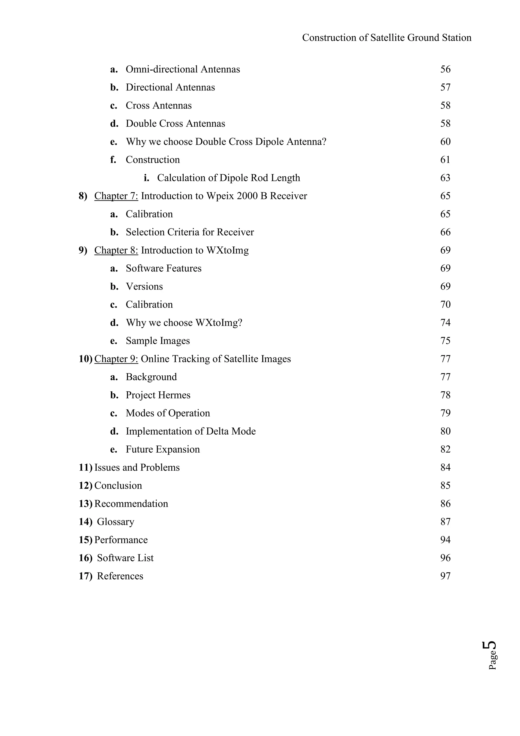 Construction of Satellite Ground Station
Page5
a. Omni-directional Antennas 56
b. Directional Antennas 57
c. Cross Antennas 58
d. Double Cross Antennas 58
e. Why we choose Double Cross Dipole Antenna? 60
f. Construction 61
i. Calculation of Dipole Rod Length 63
8) Chapter 7: Introduction to Wpeix 2000 B Receiver 65
a. Calibration 65
b. Selection Criteria for Receiver 66
9) Chapter 8: Introduction to WXtoImg 69
a. Software Features 69
b. Versions 69
c. Calibration 70
d. Why we choose WXtoImg? 74
e. Sample Images 75
10) Chapter 9: Online Tracking of Satellite Images 77
a. Background 77
b. Project Hermes 78
c. Modes of Operation 79
d. Implementation of Delta Mode 80
e. Future Expansion 82
11) Issues and Problems 84
12) Conclusion 85
13) Recommendation 86
14) Glossary 87
15) Performance 94
16) Software List 96
17) References 97
 