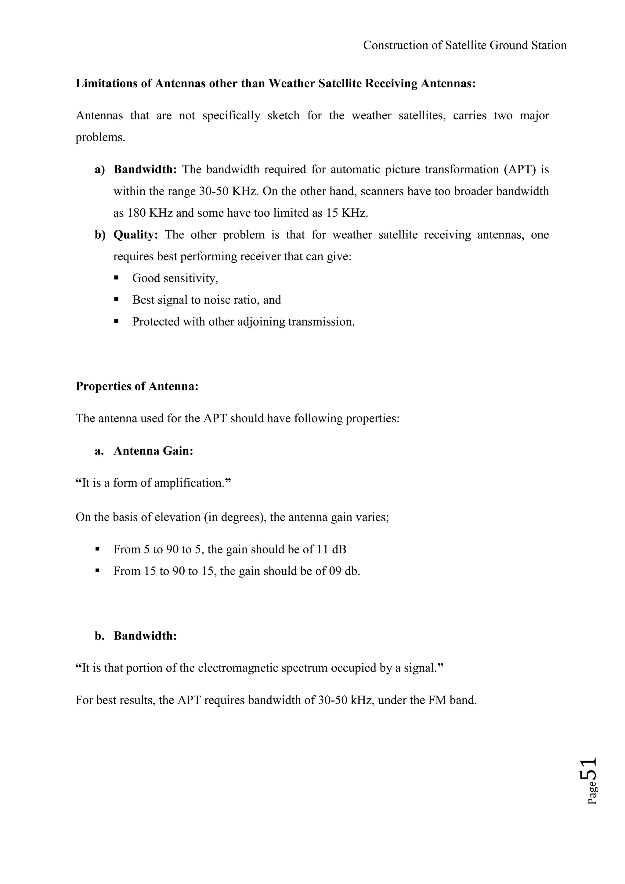 Construction of Satellite Ground Station
Page51
Limitations of Antennas other than Weather Satellite Receiving Antennas:
Antennas that are not specifically sketch for the weather satellites, carries two major
problems.
a) Bandwidth: The bandwidth required for automatic picture transformation (APT) is
within the range 30-50 KHz. On the other hand, scanners have too broader bandwidth
as 180 KHz and some have too limited as 15 KHz.
b) Quality: The other problem is that for weather satellite receiving antennas, one
requires best performing receiver that can give:
 Good sensitivity,
 Best signal to noise ratio, and
 Protected with other adjoining transmission.
Properties of Antenna:
The antenna used for the APT should have following properties:
a. Antenna Gain:
“It is a form of amplification.”
On the basis of elevation (in degrees), the antenna gain varies;
 From 5 to 90 to 5, the gain should be of 11 dB
 From 15 to 90 to 15, the gain should be of 09 db.
b. Bandwidth:
“It is that portion of the electromagnetic spectrum occupied by a signal.”
For best results, the APT requires bandwidth of 30-50 kHz, under the FM band.
 
