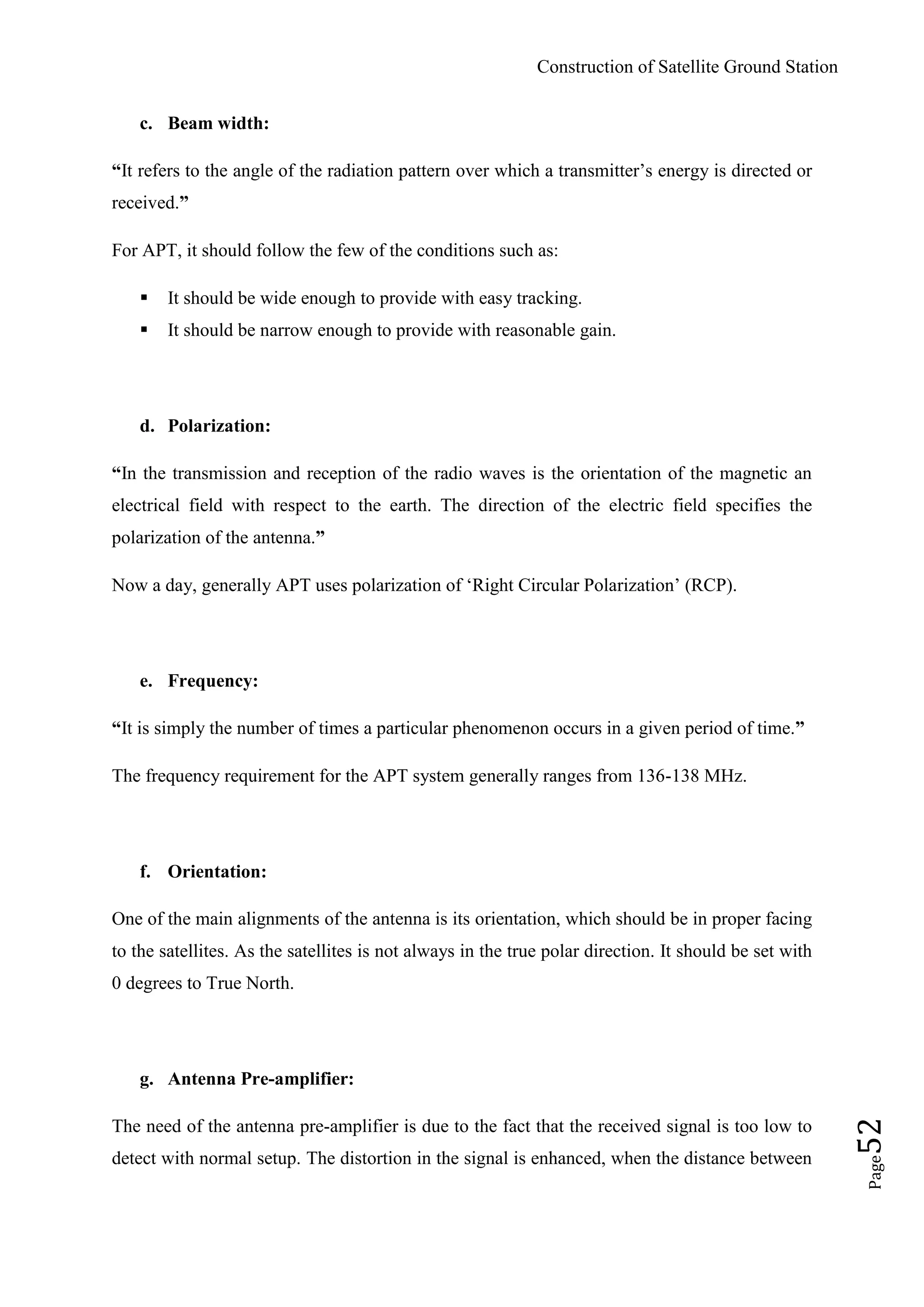 Construction of Satellite Ground Station
Page52
c. Beam width:
“It refers to the angle of the radiation pattern over which a transmitter‟s energy is directed or
received.”
For APT, it should follow the few of the conditions such as:
 It should be wide enough to provide with easy tracking.
 It should be narrow enough to provide with reasonable gain.
d. Polarization:
“In the transmission and reception of the radio waves is the orientation of the magnetic an
electrical field with respect to the earth. The direction of the electric field specifies the
polarization of the antenna.”
Now a day, generally APT uses polarization of „Right Circular Polarization‟ (RCP).
e. Frequency:
“It is simply the number of times a particular phenomenon occurs in a given period of time.”
The frequency requirement for the APT system generally ranges from 136-138 MHz.
f. Orientation:
One of the main alignments of the antenna is its orientation, which should be in proper facing
to the satellites. As the satellites is not always in the true polar direction. It should be set with
0 degrees to True North.
g. Antenna Pre-amplifier:
The need of the antenna pre-amplifier is due to the fact that the received signal is too low to
detect with normal setup. The distortion in the signal is enhanced, when the distance between
 