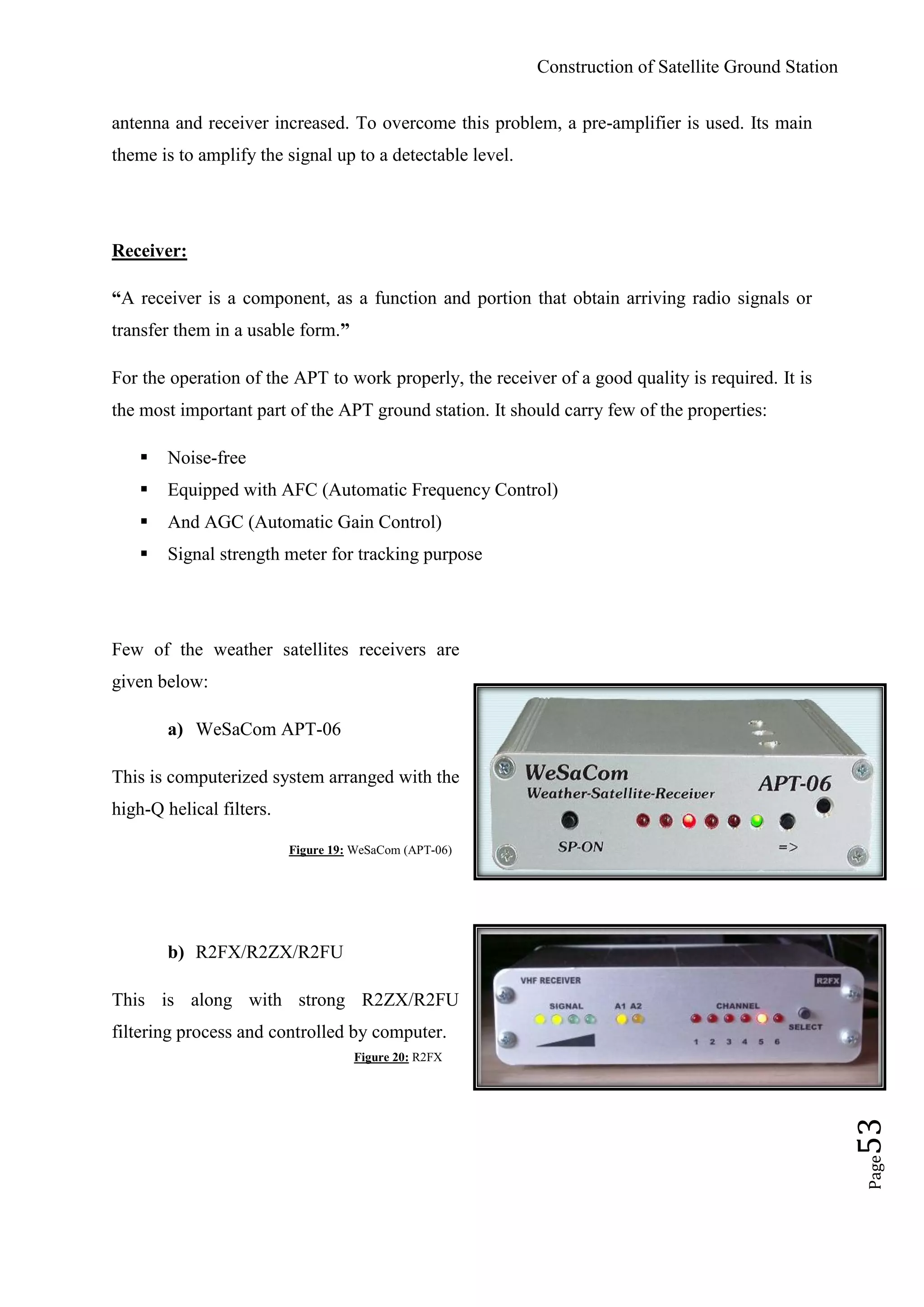 Construction of Satellite Ground Station
Page53
antenna and receiver increased. To overcome this problem, a pre-amplifier is used. Its main
theme is to amplify the signal up to a detectable level.
Receiver:
“A receiver is a component, as a function and portion that obtain arriving radio signals or
transfer them in a usable form.”
For the operation of the APT to work properly, the receiver of a good quality is required. It is
the most important part of the APT ground station. It should carry few of the properties:
 Noise-free
 Equipped with AFC (Automatic Frequency Control)
 And AGC (Automatic Gain Control)
 Signal strength meter for tracking purpose
Few of the weather satellites receivers are
given below:
a) WeSaCom APT-06
This is computerized system arranged with the
high-Q helical filters.
Figure 19: WeSaCom (APT-06)
b) R2FX/R2ZX/R2FU
This is along with strong R2ZX/R2FU
filtering process and controlled by computer.
Figure 20: R2FX
 