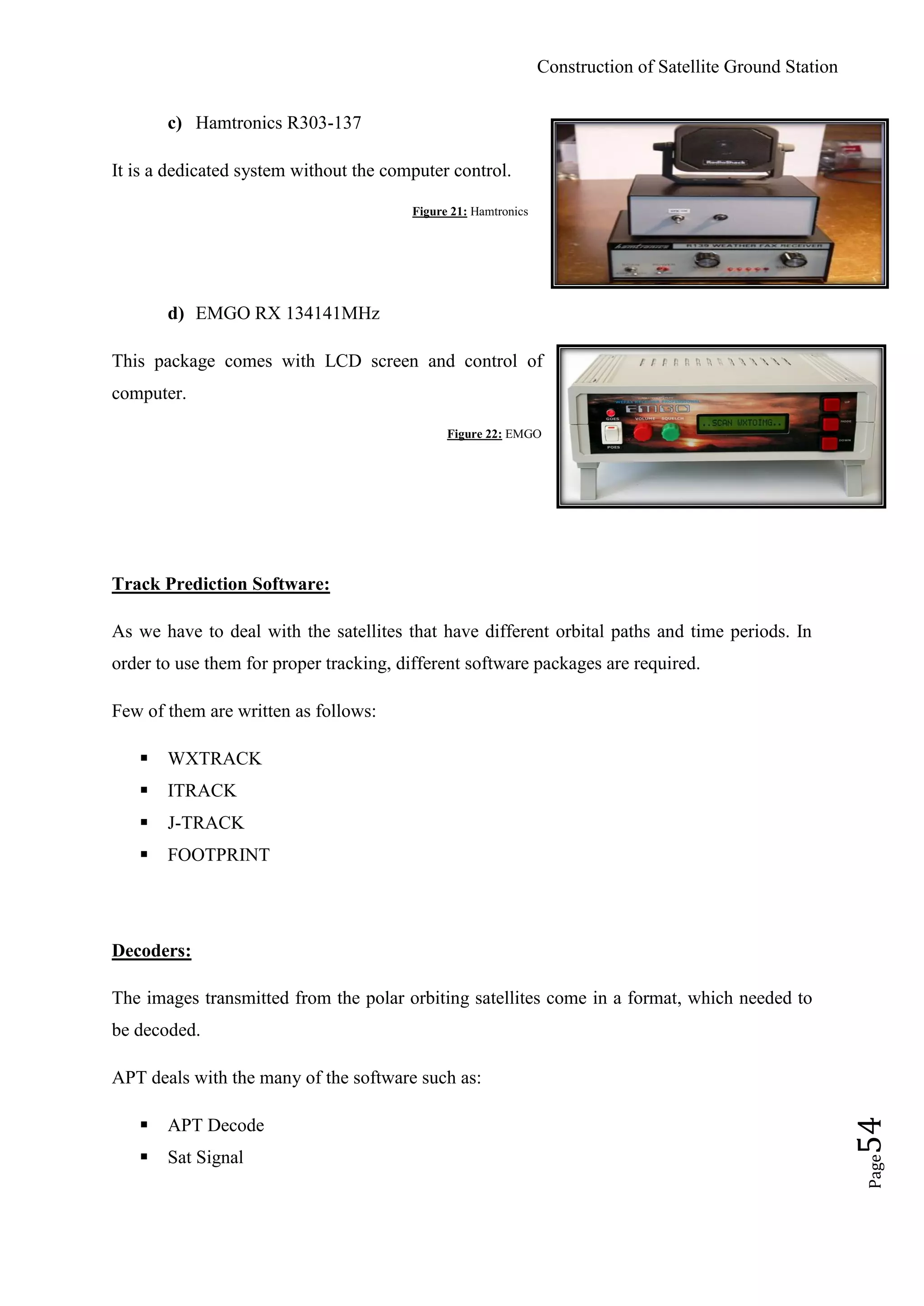 Construction of Satellite Ground Station
Page54
c) Hamtronics R303-137
It is a dedicated system without the computer control.
Figure 21: Hamtronics
d) EMGO RX 134141MHz
This package comes with LCD screen and control of
computer.
Figure 22: EMGO
Track Prediction Software:
As we have to deal with the satellites that have different orbital paths and time periods. In
order to use them for proper tracking, different software packages are required.
Few of them are written as follows:
 WXTRACK
 ITRACK
 J-TRACK
 FOOTPRINT
Decoders:
The images transmitted from the polar orbiting satellites come in a format, which needed to
be decoded.
APT deals with the many of the software such as:
 APT Decode
 Sat Signal
 