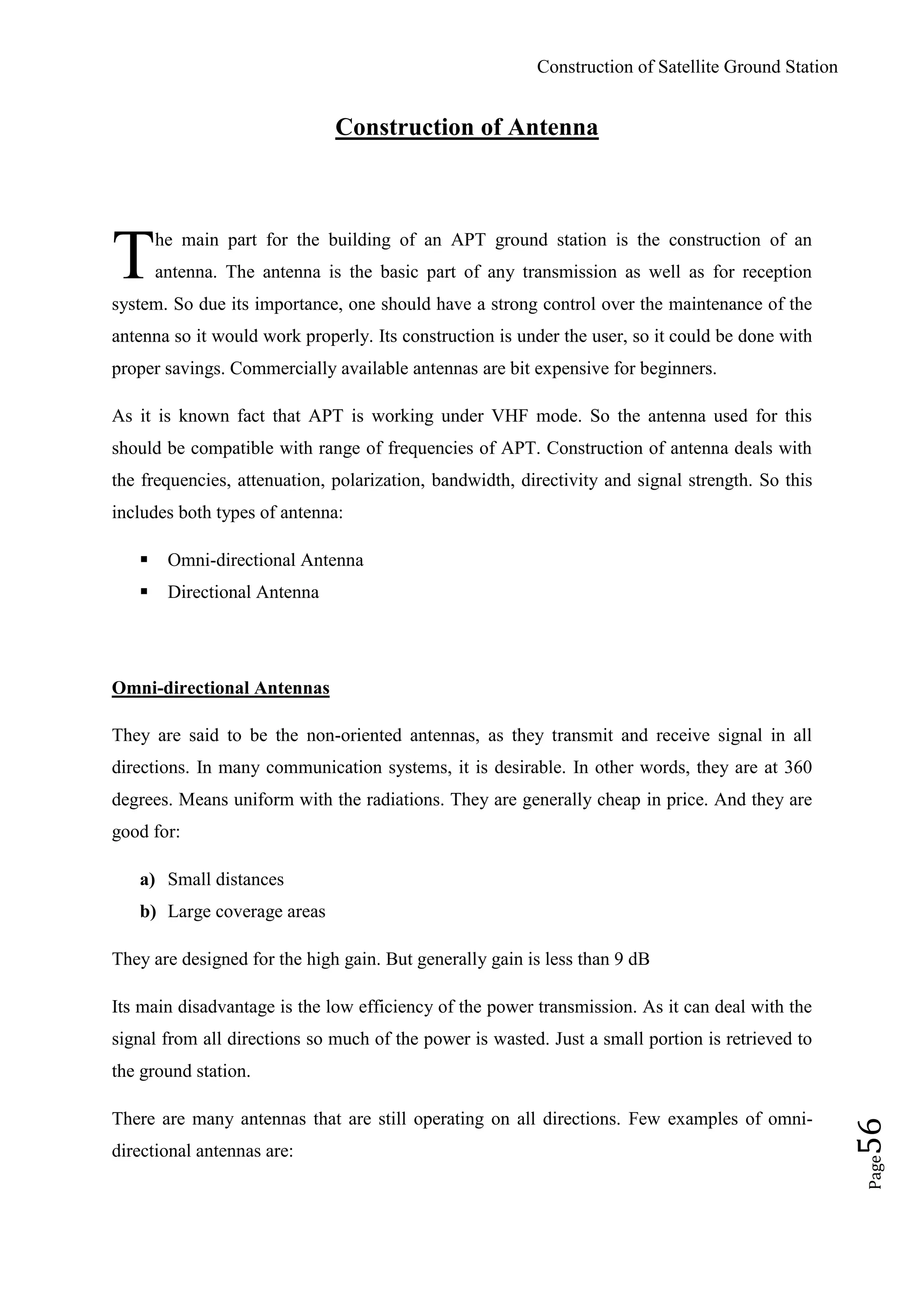 Construction of Satellite Ground Station
Page56
Construction of Antenna
he main part for the building of an APT ground station is the construction of an
antenna. The antenna is the basic part of any transmission as well as for reception
system. So due its importance, one should have a strong control over the maintenance of the
antenna so it would work properly. Its construction is under the user, so it could be done with
proper savings. Commercially available antennas are bit expensive for beginners.
As it is known fact that APT is working under VHF mode. So the antenna used for this
should be compatible with range of frequencies of APT. Construction of antenna deals with
the frequencies, attenuation, polarization, bandwidth, directivity and signal strength. So this
includes both types of antenna:
 Omni-directional Antenna
 Directional Antenna
Omni-directional Antennas
They are said to be the non-oriented antennas, as they transmit and receive signal in all
directions. In many communication systems, it is desirable. In other words, they are at 360
degrees. Means uniform with the radiations. They are generally cheap in price. And they are
good for:
a) Small distances
b) Large coverage areas
They are designed for the high gain. But generally gain is less than 9 dB
Its main disadvantage is the low efficiency of the power transmission. As it can deal with the
signal from all directions so much of the power is wasted. Just a small portion is retrieved to
the ground station.
There are many antennas that are still operating on all directions. Few examples of omni-
directional antennas are:
T
 