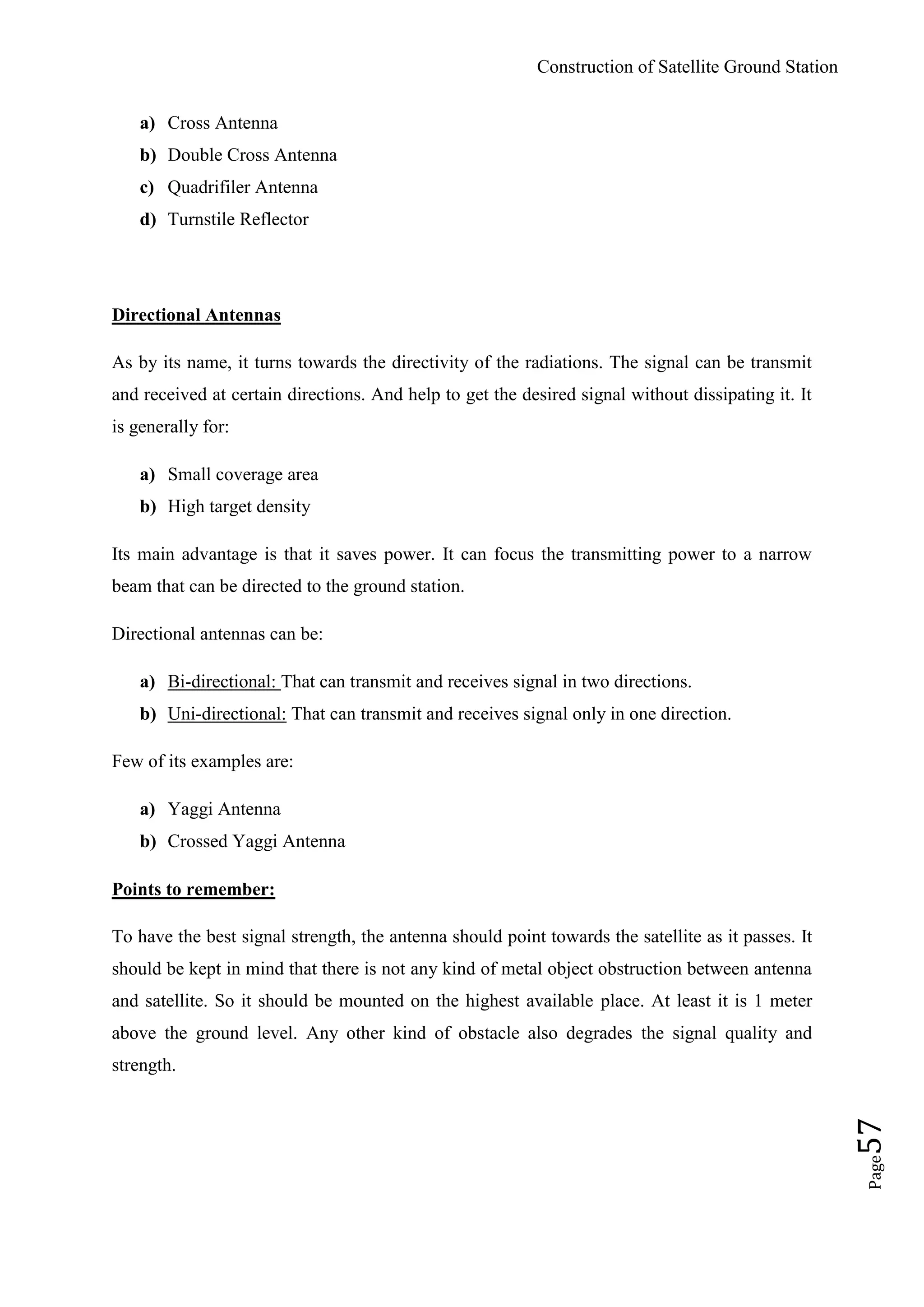 Construction of Satellite Ground Station
Page57
a) Cross Antenna
b) Double Cross Antenna
c) Quadrifiler Antenna
d) Turnstile Reflector
Directional Antennas
As by its name, it turns towards the directivity of the radiations. The signal can be transmit
and received at certain directions. And help to get the desired signal without dissipating it. It
is generally for:
a) Small coverage area
b) High target density
Its main advantage is that it saves power. It can focus the transmitting power to a narrow
beam that can be directed to the ground station.
Directional antennas can be:
a) Bi-directional: That can transmit and receives signal in two directions.
b) Uni-directional: That can transmit and receives signal only in one direction.
Few of its examples are:
a) Yaggi Antenna
b) Crossed Yaggi Antenna
Points to remember:
To have the best signal strength, the antenna should point towards the satellite as it passes. It
should be kept in mind that there is not any kind of metal object obstruction between antenna
and satellite. So it should be mounted on the highest available place. At least it is 1 meter
above the ground level. Any other kind of obstacle also degrades the signal quality and
strength.
 