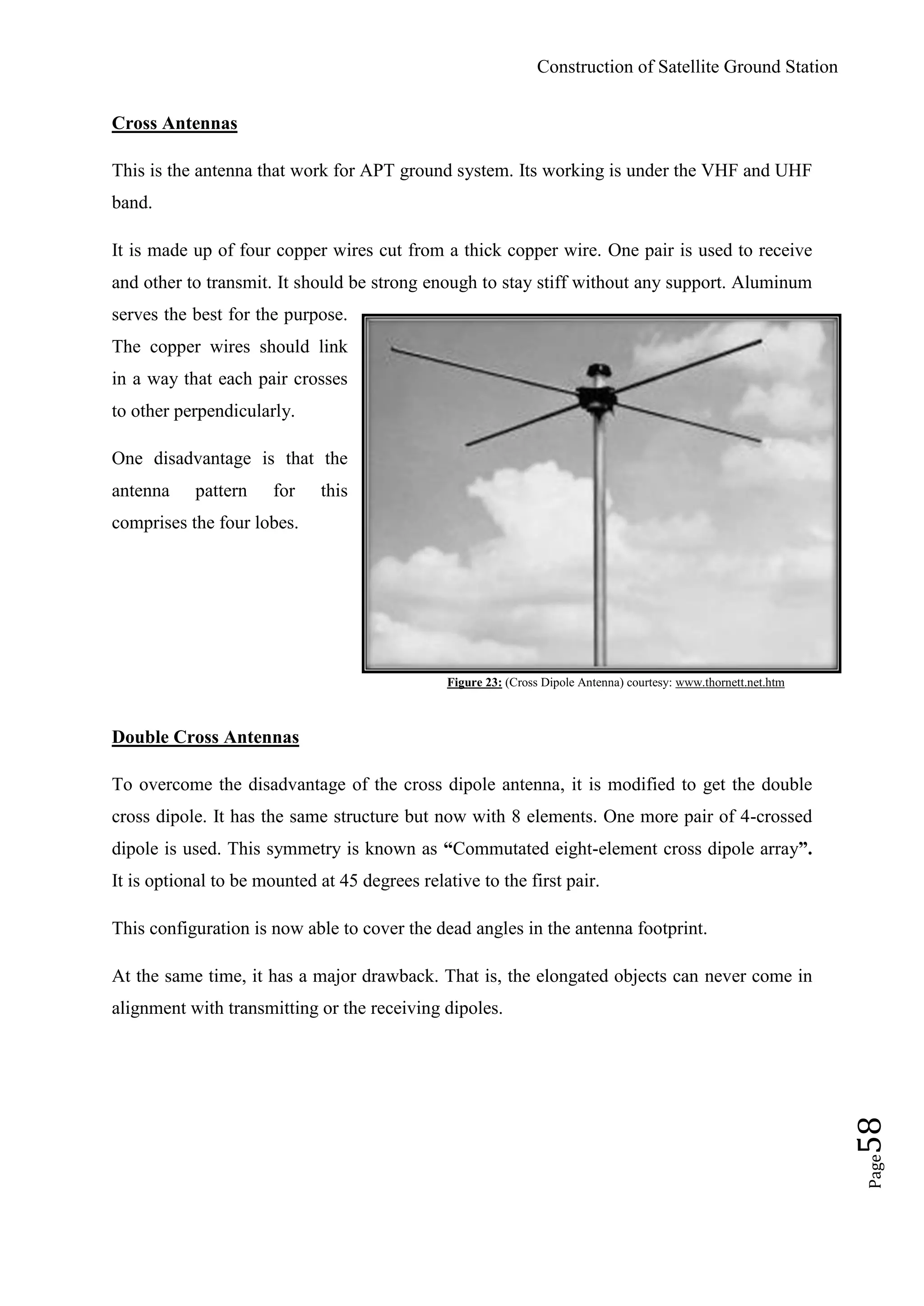 Construction of Satellite Ground Station
Page58
Cross Antennas
This is the antenna that work for APT ground system. Its working is under the VHF and UHF
band.
It is made up of four copper wires cut from a thick copper wire. One pair is used to receive
and other to transmit. It should be strong enough to stay stiff without any support. Aluminum
serves the best for the purpose.
The copper wires should link
in a way that each pair crosses
to other perpendicularly.
One disadvantage is that the
antenna pattern for this
comprises the four lobes.
Figure 23: (Cross Dipole Antenna) courtesy: www.thornett.net.htm
Double Cross Antennas
To overcome the disadvantage of the cross dipole antenna, it is modified to get the double
cross dipole. It has the same structure but now with 8 elements. One more pair of 4-crossed
dipole is used. This symmetry is known as “Commutated eight-element cross dipole array”.
It is optional to be mounted at 45 degrees relative to the first pair.
This configuration is now able to cover the dead angles in the antenna footprint.
At the same time, it has a major drawback. That is, the elongated objects can never come in
alignment with transmitting or the receiving dipoles.
 