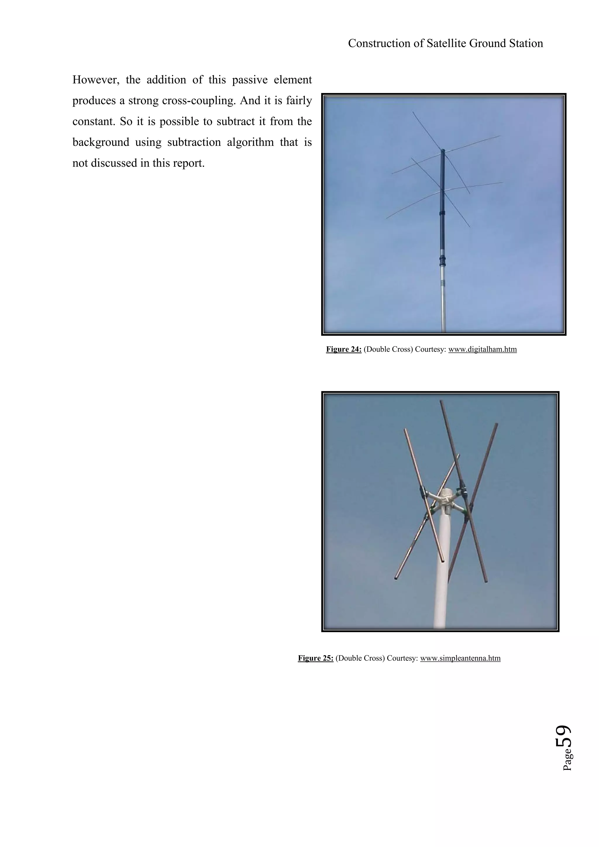 Construction of Satellite Ground Station
Page59
However, the addition of this passive element
produces a strong cross-coupling. And it is fairly
constant. So it is possible to subtract it from the
background using subtraction algorithm that is
not discussed in this report.
Figure 24: (Double Cross) Courtesy: www.digitalham.htm
Figure 25: (Double Cross) Courtesy: www.simpleantenna.htm
 