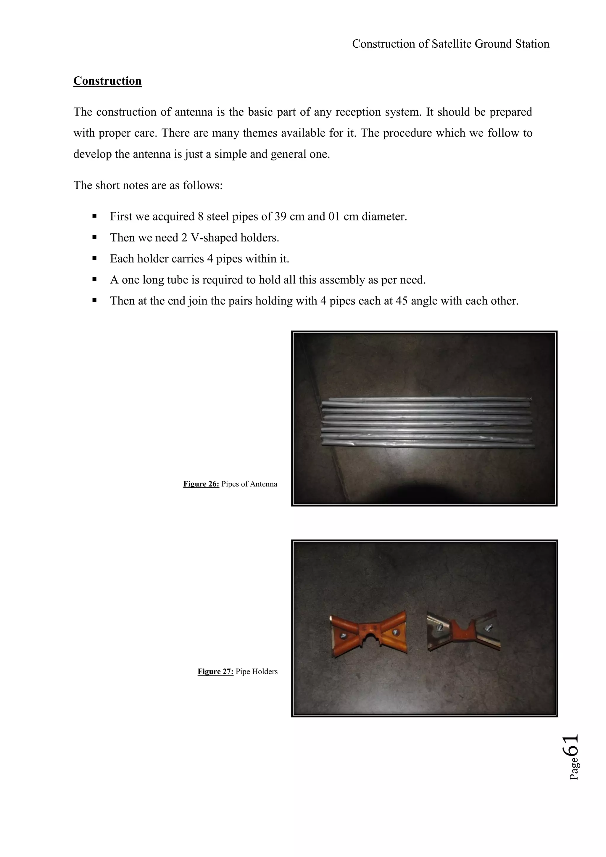Construction of Satellite Ground Station
Page61
Construction
The construction of antenna is the basic part of any reception system. It should be prepared
with proper care. There are many themes available for it. The procedure which we follow to
develop the antenna is just a simple and general one.
The short notes are as follows:
 First we acquired 8 steel pipes of 39 cm and 01 cm diameter.
 Then we need 2 V-shaped holders.
 Each holder carries 4 pipes within it.
 A one long tube is required to hold all this assembly as per need.
 Then at the end join the pairs holding with 4 pipes each at 45 angle with each other.
Figure 26: Pipes of Antenna
Figure 27: Pipe Holders
 
