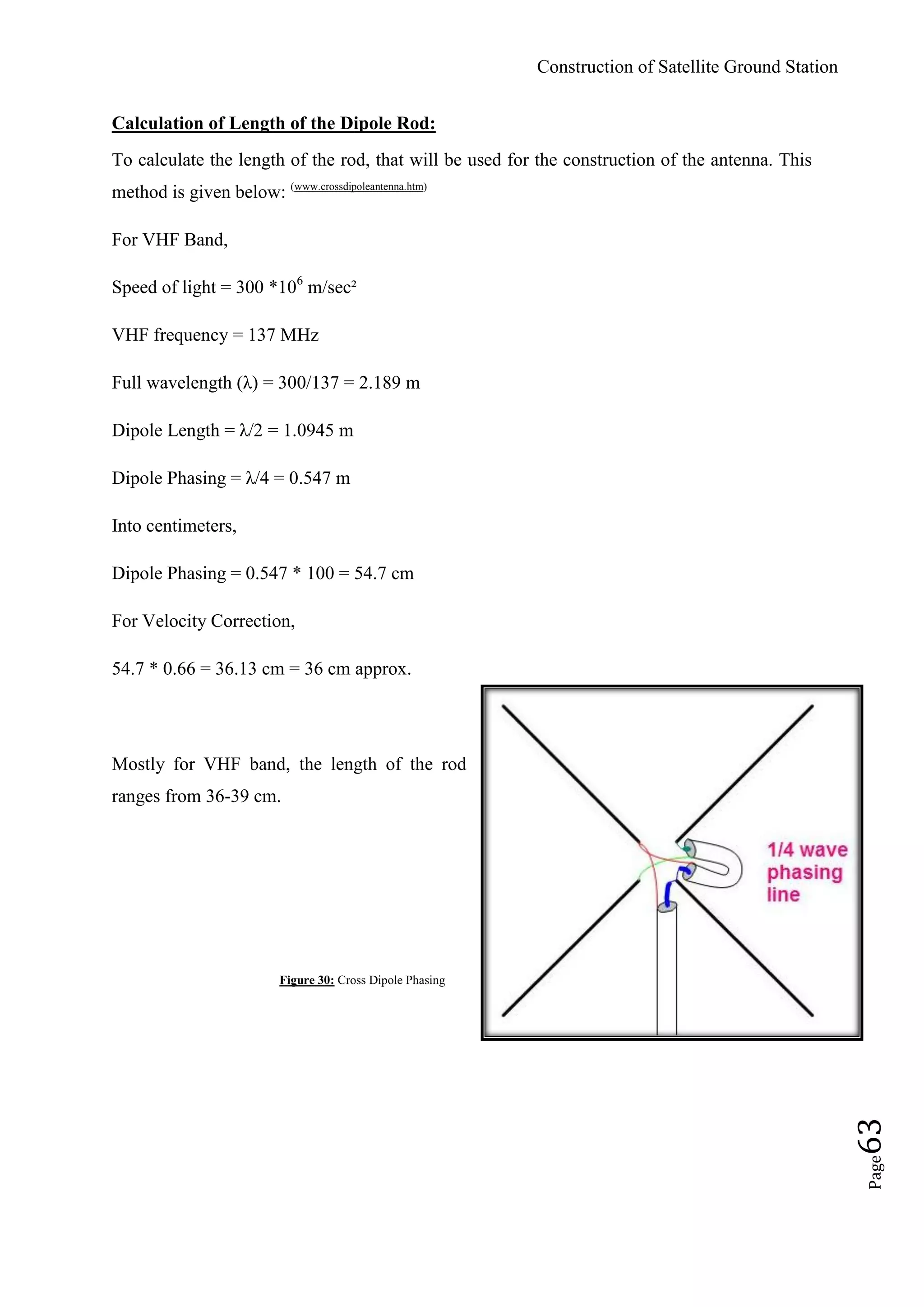 Construction of Satellite Ground Station
Page63
Calculation of Length of the Dipole Rod:
To calculate the length of the rod, that will be used for the construction of the antenna. This
method is given below: (www.crossdipoleantenna.htm)
For VHF Band,
Speed of light = 300 *106
m/sec²
VHF frequency = 137 MHz
Full wavelength (λ) = 300/137 = 2.189 m
Dipole Length = λ/2 = 1.0945 m
Dipole Phasing = λ/4 = 0.547 m
Into centimeters,
Dipole Phasing = 0.547 * 100 = 54.7 cm
For Velocity Correction,
54.7 * 0.66 = 36.13 cm = 36 cm approx.
Mostly for VHF band, the length of the rod
ranges from 36-39 cm.
Figure 30: Cross Dipole Phasing
 