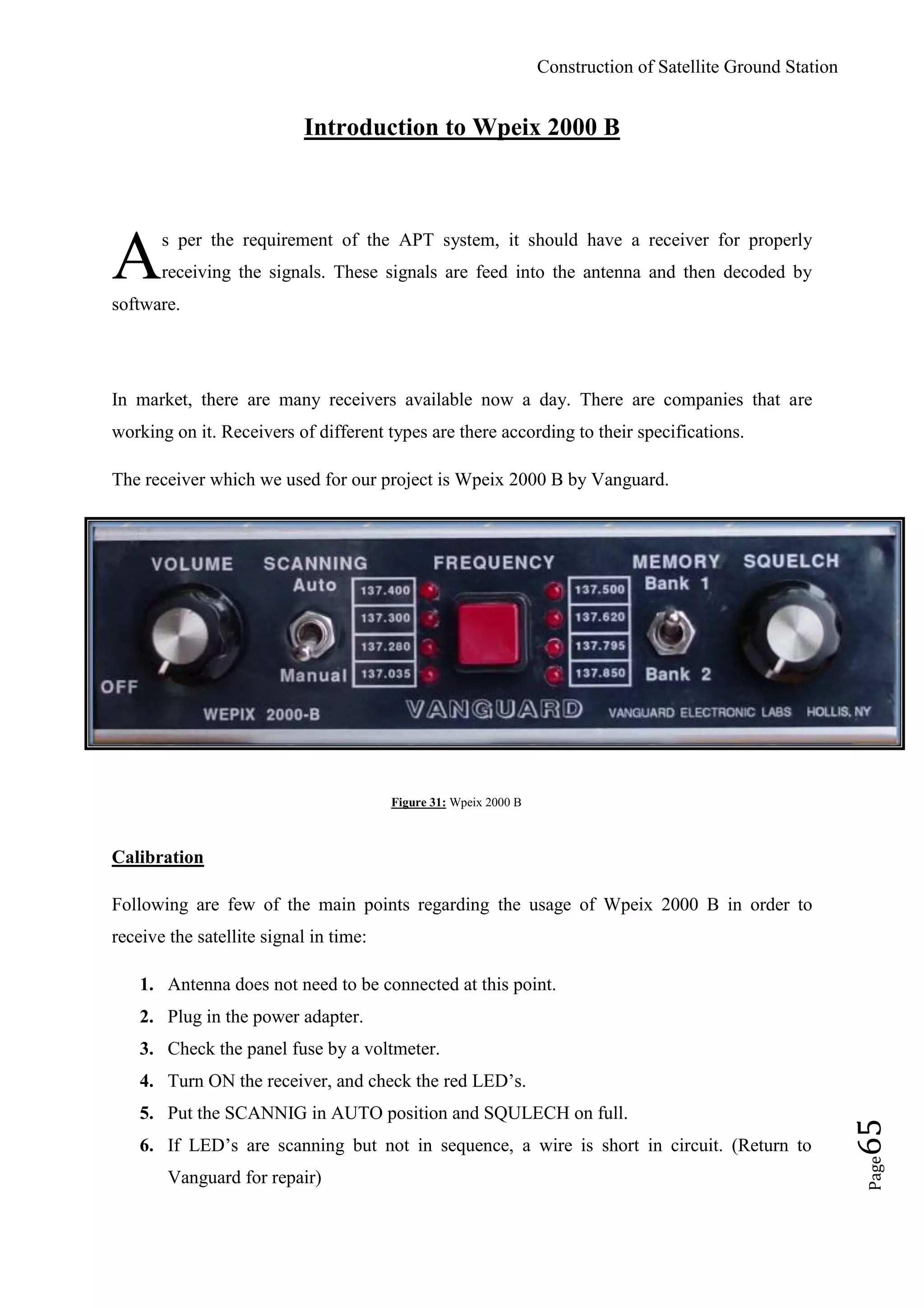 Construction of Satellite Ground Station
Page65
Introduction to Wpeix 2000 B
s per the requirement of the APT system, it should have a receiver for properly
receiving the signals. These signals are feed into the antenna and then decoded by
software.
In market, there are many receivers available now a day. There are companies that are
working on it. Receivers of different types are there according to their specifications.
The receiver which we used for our project is Wpeix 2000 B by Vanguard.
Figure 31: Wpeix 2000 B
Calibration
Following are few of the main points regarding the usage of Wpeix 2000 B in order to
receive the satellite signal in time:
1. Antenna does not need to be connected at this point.
2. Plug in the power adapter.
3. Check the panel fuse by a voltmeter.
4. Turn ON the receiver, and check the red LED‟s.
5. Put the SCANNIG in AUTO position and SQULECH on full.
6. If LED‟s are scanning but not in sequence, a wire is short in circuit. (Return to
Vanguard for repair)
A
 