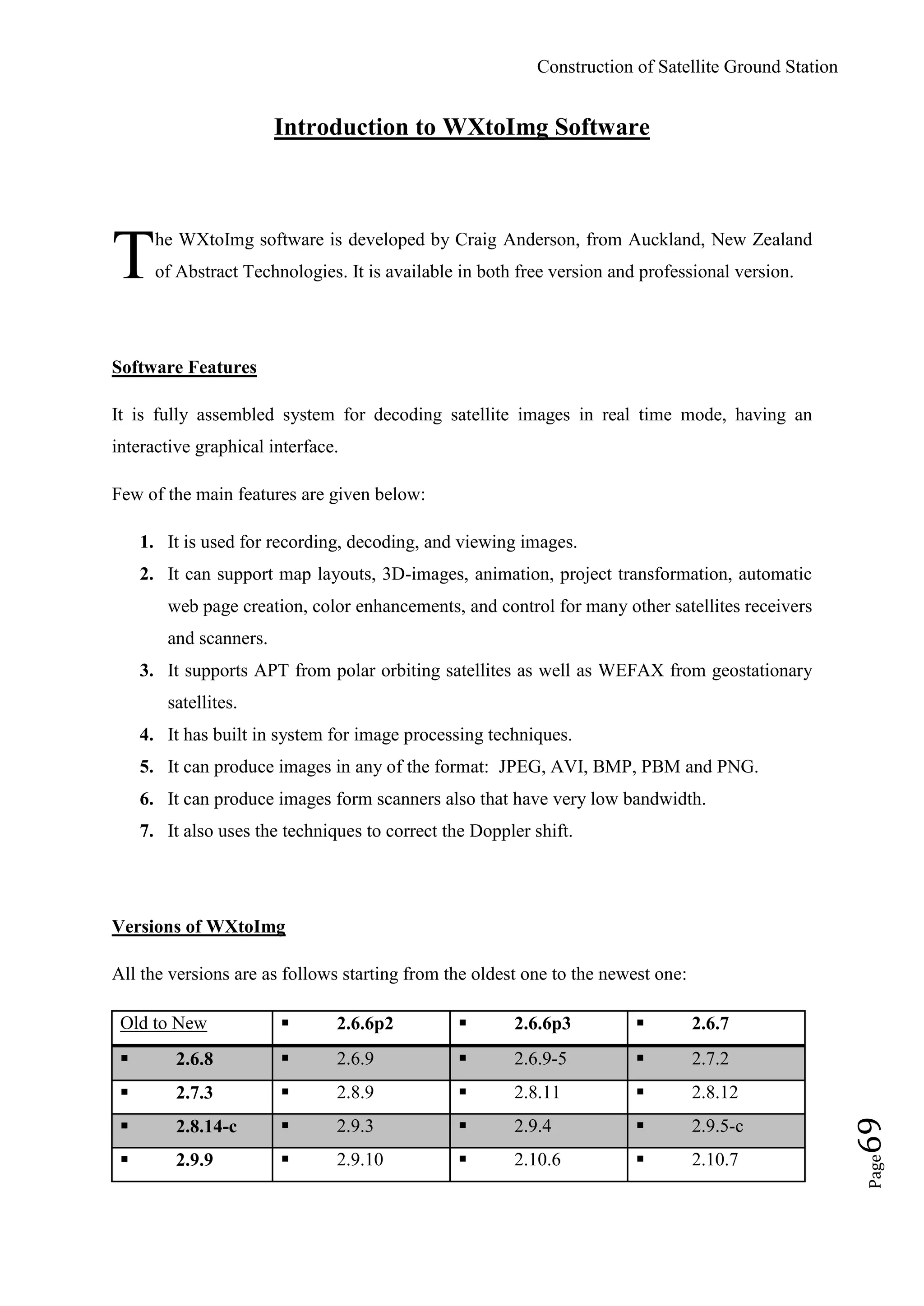 Construction of Satellite Ground Station
Page69
Introduction to WXtoImg Software
he WXtoImg software is developed by Craig Anderson, from Auckland, New Zealand
of Abstract Technologies. It is available in both free version and professional version.
Software Features
It is fully assembled system for decoding satellite images in real time mode, having an
interactive graphical interface.
Few of the main features are given below:
1. It is used for recording, decoding, and viewing images.
2. It can support map layouts, 3D-images, animation, project transformation, automatic
web page creation, color enhancements, and control for many other satellites receivers
and scanners.
3. It supports APT from polar orbiting satellites as well as WEFAX from geostationary
satellites.
4. It has built in system for image processing techniques.
5. It can produce images in any of the format: JPEG, AVI, BMP, PBM and PNG.
6. It can produce images form scanners also that have very low bandwidth.
7. It also uses the techniques to correct the Doppler shift.
Versions of WXtoImg
All the versions are as follows starting from the oldest one to the newest one:
Old to New  2.6.6p2  2.6.6p3  2.6.7
 2.6.8  2.6.9  2.6.9-5  2.7.2
 2.7.3  2.8.9  2.8.11  2.8.12
 2.8.14-c  2.9.3  2.9.4  2.9.5-c
 2.9.9  2.9.10  2.10.6  2.10.7
T
 