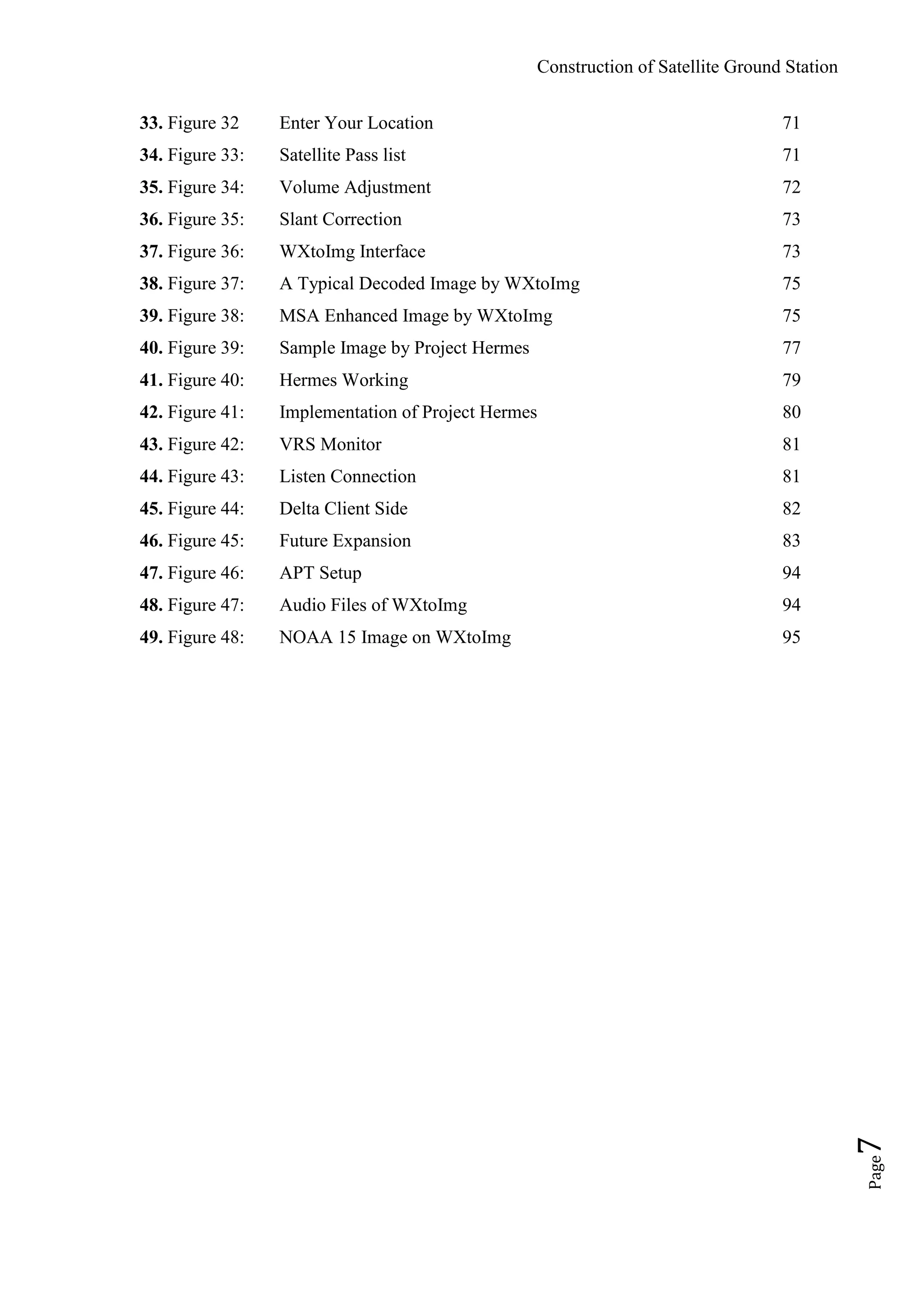 Construction of Satellite Ground Station
Page7
33. Figure 32 Enter Your Location 71
34. Figure 33: Satellite Pass list 71
35. Figure 34: Volume Adjustment 72
36. Figure 35: Slant Correction 73
37. Figure 36: WXtoImg Interface 73
38. Figure 37: A Typical Decoded Image by WXtoImg 75
39. Figure 38: MSA Enhanced Image by WXtoImg 75
40. Figure 39: Sample Image by Project Hermes 77
41. Figure 40: Hermes Working 79
42. Figure 41: Implementation of Project Hermes 80
43. Figure 42: VRS Monitor 81
44. Figure 43: Listen Connection 81
45. Figure 44: Delta Client Side 82
46. Figure 45: Future Expansion 83
47. Figure 46: APT Setup 94
48. Figure 47: Audio Files of WXtoImg 94
49. Figure 48: NOAA 15 Image on WXtoImg 95
 