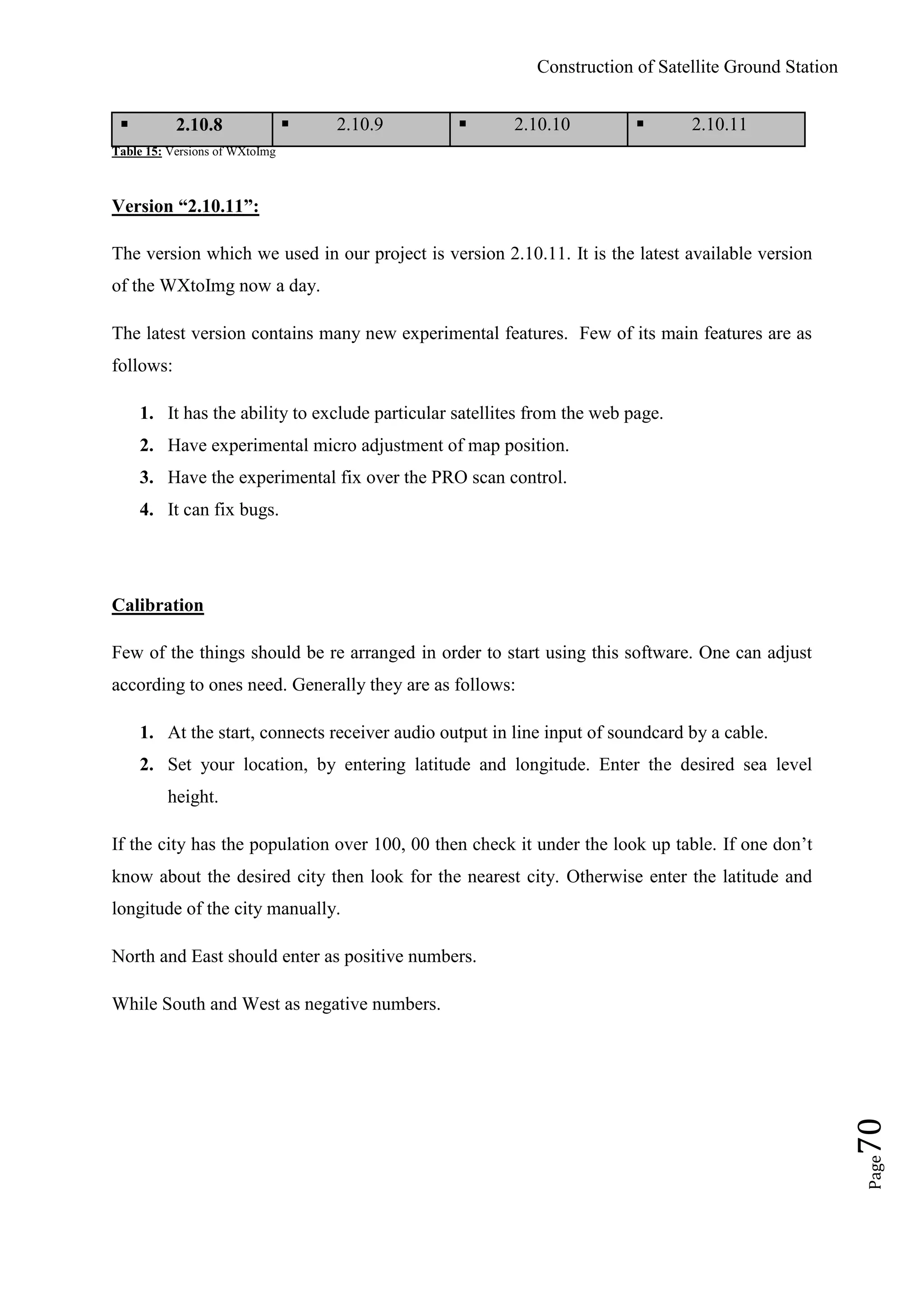 Construction of Satellite Ground Station
Page70
 2.10.8  2.10.9  2.10.10  2.10.11
Table 15: Versions of WXtoImg
Version “2.10.11”:
The version which we used in our project is version 2.10.11. It is the latest available version
of the WXtoImg now a day.
The latest version contains many new experimental features. Few of its main features are as
follows:
1. It has the ability to exclude particular satellites from the web page.
2. Have experimental micro adjustment of map position.
3. Have the experimental fix over the PRO scan control.
4. It can fix bugs.
Calibration
Few of the things should be re arranged in order to start using this software. One can adjust
according to ones need. Generally they are as follows:
1. At the start, connects receiver audio output in line input of soundcard by a cable.
2. Set your location, by entering latitude and longitude. Enter the desired sea level
height.
If the city has the population over 100, 00 then check it under the look up table. If one don‟t
know about the desired city then look for the nearest city. Otherwise enter the latitude and
longitude of the city manually.
North and East should enter as positive numbers.
While South and West as negative numbers.
 
