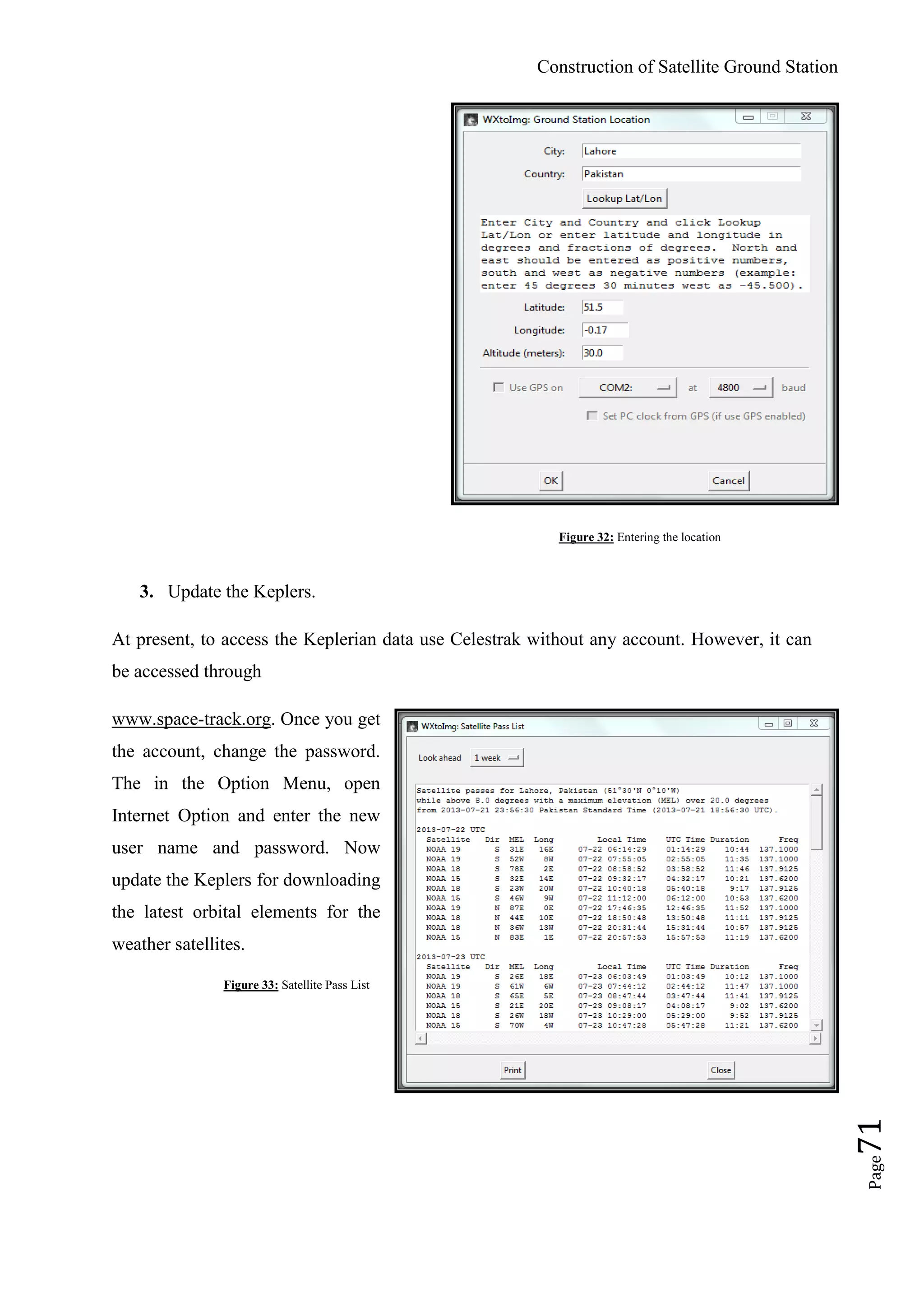 Construction of Satellite Ground Station
Page71
Figure 32: Entering the location
3. Update the Keplers.
At present, to access the Keplerian data use Celestrak without any account. However, it can
be accessed through
www.space-track.org. Once you get
the account, change the password.
The in the Option Menu, open
Internet Option and enter the new
user name and password. Now
update the Keplers for downloading
the latest orbital elements for the
weather satellites.
Figure 33: Satellite Pass List
 